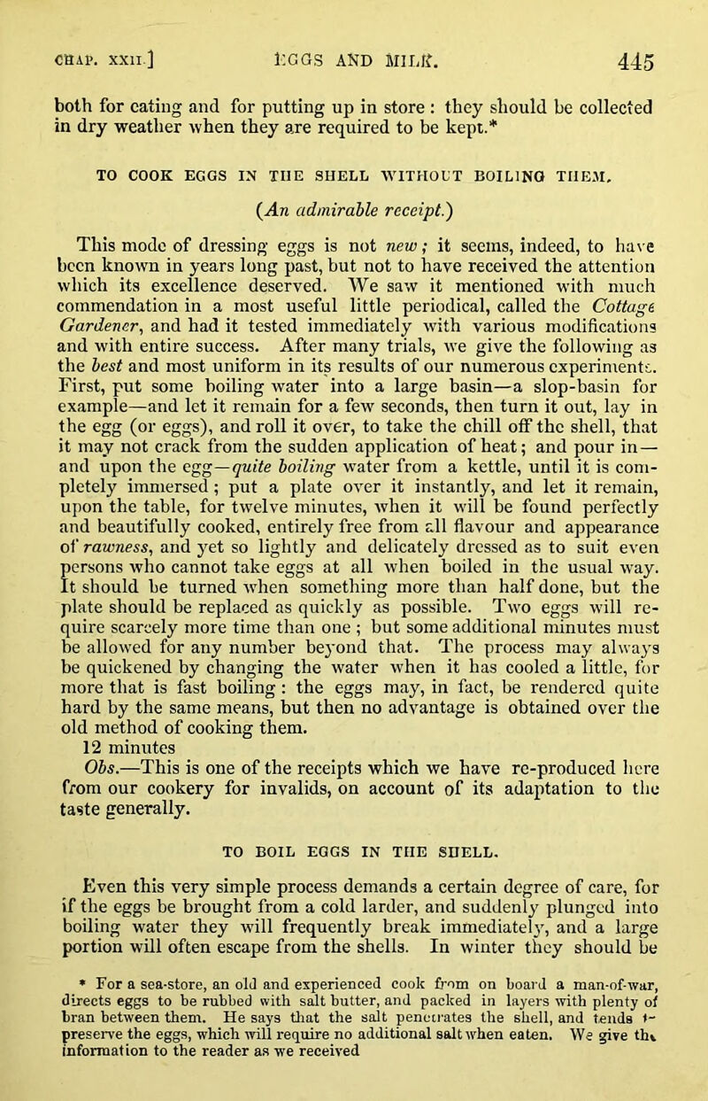 both for eating and for putting up in store : they should be collected in dry weather when they are required to be kept.* TO COOK EGGS IN THE SHELL WITHOUT BOILING THEM. (An admirable receipt.') This mode of dressing eggs is not new; it seems, indeed, to ha\ e been known in years long past, but not to have received the attention which its excellence deserved. We saw it mentioned with much commendation in a most useful little periodical, called the Cottage Gardener., and had it tested immediately with various modifications and with entire success. After many trials, we give the following as the best and most uniform in its results of our numerous experiments. First, put some boiling water into a large basin—a slop-basin for example—and let it remain for a few seconds, then turn it out, lay in the egg (or eggs), and roll it over, to take the chill off the shell, that it may not crack from the sudden application of heat; and pour in— and upon the egg—quite boiling water from a kettle, until it is com- pletely immersed; put a plate over it instantly, and let it remain, upon the table, for twelve minutes, when it will be found perfectly and beautifully cooked, entirely free from all flavour and appearance of rawness, and yet so lightly and delicately dressed as to suit even persons who cannot take eggs at all when boiled in the usual way. It should be turned when something more than half done, but the plate should be replaced as quickly as possible. Two eggs will re- quire scarcely more time than one ; but some additional minutes must be allowed for any number beyond that. The process may always be quickened by changing the water when it has cooled a little, for more that is fast boiling : the eggs may, in fact, be rendered quite hard by the same means, but then no advantage is obtained over the old method of cooking them. 12 minutes Obs.—This is one of the receipts which we have re-produced here from our cookery for invalids, on account of its adaptation to the taste generally. TO BOIL EGGS IN THE SHELL. Even this very simple process demands a certain degree of care, for if the eggs be brought from a cold larder, and suddenly plunged into boiling water they will frequently break immediate!}', and a large portion will often escape from the shells. In winter they should be * For a sea-store, an old and experienced cook from on board a man-of-war, directs eggs to be rubbed with salt butter, and packed in layers with plenty of bran between them. He says tliat the salt penetrates the shell, and tends t- preserve the eggs, which will require no additional salt when eaten. We give thv information to the reader as we received