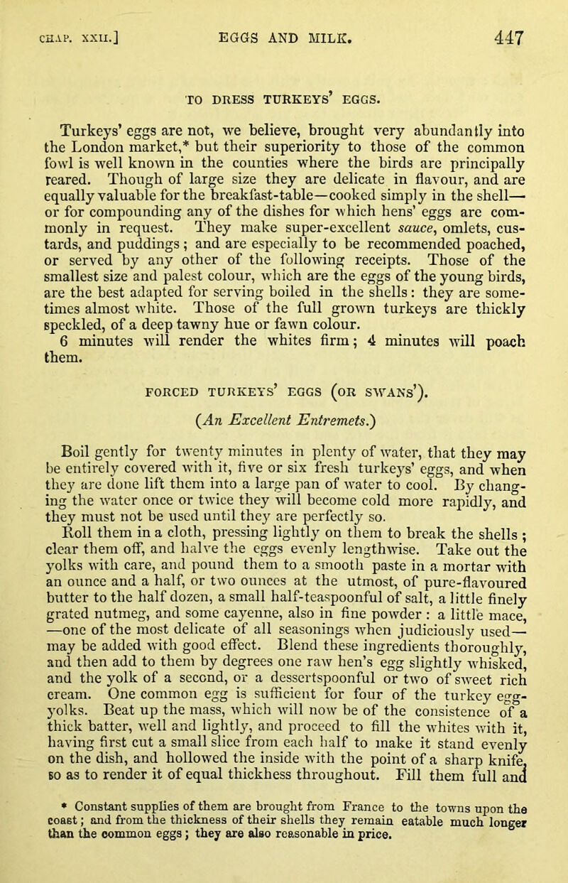 TO DRESS turkeys’ EGGS. Turkeys’ eggs are not, we believe, brought very abundantly into the London market,* but their superiority to those of the common fowl is well known in the counties w'here the birds are principally reared. Though of large size they are delicate in flavour, and are equally valuable for the breakfast-table—cooked simply in the shell— or for compounding any of the dishes for which hens’ eggs are com- monly in request. They make super-excellent sauce, omlets, cus- tards, and puddings; and are especially to be recommended poached, or served by any other of the following receipts. Those of the smallest size and palest colour, which are the eggs of the young birds, are the best adapted for serving boiled in the shells: they are some- times almost white. Those of the full grown turkeys are thickly speckled, of a deep tawny hue or fawn colour. 6 minutes will render the whites Arm; 4 minutes will poach them. FORCED turkeys’ EGGS (oR SWANs’). (^An Excellent Entremets^ Boil gently for twenty minutes in plenty of water, that they may be entirely covered with it, five or six fresh turkeys’ eggs, and when they are done lift them into a large pan of water to cool. By chang- ing the water once or twice they will become cold more rapidly, and they must not be used until they are perfectly so. Roll them in a cloth, pressing lightly on them to break the shells ; clear them off, and halve the eggs evenly lengthMuse. Take out the yolks with care, and pound them to a smooth paste in a mortar with an ounce and a half, or two ounces at the utmost, of pure-flavoured butter to the half dozen, a small half-teaspoonful of salt, a little flnely grated nutmeg, and some cayenne, also in fine powder: a little mace, —one of the most delicate of all seasonings when judiciously used— may be added with good etfect. Blend these ingredients thoroughly, and then add to them by degrees one raw hen’s egg slightly whisked, and the yolk of a second, or a dessertspoonful or two of sweet rich cream. One common egg is sufficient for four of the turkey egg- yolks. Beat up the mass, which will now be of the consistence ol a thick batter, well and lightly, and proceed to fill the whites with it, having first cut a small slice from each half to make it stand evenly on the dish, and hollowed the inside with the point of a sharp knife, BO as to render it of equal thickhess throughout. Fill them full and • Constant supplies of them are brought from France to the towns upon the coast; and from the thickness of their shells they remain eatable much longer than the common eggs; they are also reasonable in price.