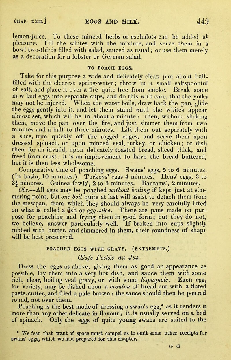 lemon-juice. To these minced herbs or eschalots can be added at pleasure. Fill tlie whites with the mixture, and serve them in a bowl two-thirds filled with salad, sauced as usual; or use them merely as a decoration for a lobster or German salad. TO POACH EGGS. Take for this purpose a wide and delicately clean pan about half- filled with the clearest spring-water; throw in a small saltspoonful of salt, and place it over a fire quite free from smoke. Erpali some new laid eggs into separate cups, and do this with care, that the yolks may not be injured. When the water boils, draw back the pan, glide the eggs gently into it, and let them stand nntil the whites appear almost set, which will be in about a minute : then, without shaking them, move the pan over the fire, and just simmer them from two minutes and a half to three minutes. Lift them out separately with a slice, trim quickly off the ragged edges, and serve them upon dressed spinach, or upon minced veal, turkey, or chicken; or dish them for an invalid, upon delicately toasted bread, sliced thick, and freed from crust: it is an improvement to have the bread buttered, but it is then less wholesome. Comparative time of poaching eggs. Swans’ eggs, 5 to 6 minutes, (In basin, 10 minutes.) Turkeys’ eggs 4 minutes. Hens’ eggs, 3 to 3i minutes. Guinea-fowls’, 2 to 3 minutes. Bantams’, 2 minutes. Obs.—All eggs may be poached without boiling if kept just at sim- mering point, but owe boil quite at last will assist to detach them from the stewpan, from which they should always be very carefully lifted on what is called a fish or egg-slice. There are pans made on pur- pose for poaching and frying them in good form; but they do not, we believe, answer particularly well. If broken into cups slightlj rubbed with butter, and simmered in them, their roundness of shapt will be best preserved. POACHED EGGS WITH GRAVV. (ENTREMETS.) CEu,fs PocMs au, Jus. Dress the eggs as above, giving them as good an appearance as possible, lay them into a very hot dish, and sauce them with some rich, clear, boiling veal gravy, or with some Espagnole. Eacn egg, for variety, may be dished upon a crouton of bread cut with a fluted paste-cutter, and fried a pale brown: the sauce should then be poured round, not over them. Poaching is the best mode of dressing a swan’s egg,* as it renders it more than any other delicate in flavour; it is usually served on a bed of spinach. Only the eggs of quite young swans are suited to the * We fear that want of space must compel ns to omit some other receipts for Bwans’ eggs, which we had prepared for this chapter. G G