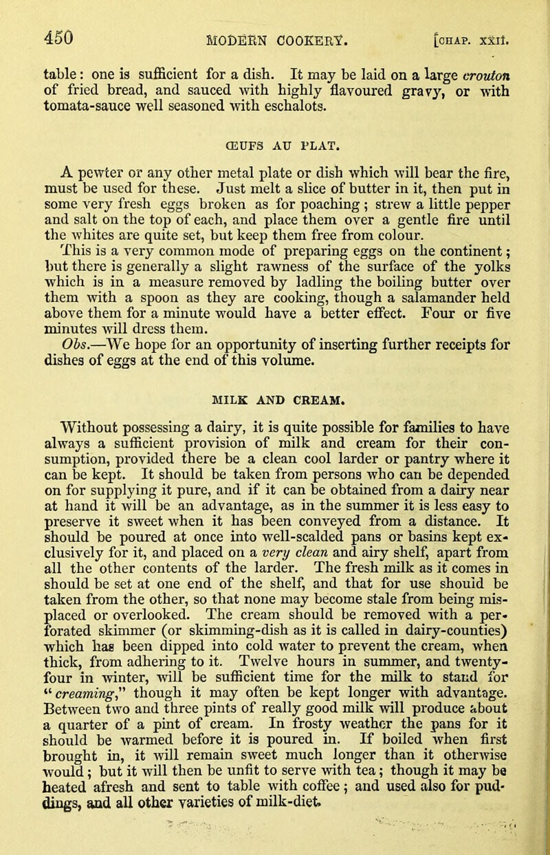 table: one is sufficient for a dish. It may be laid on a large crouton of fried bread, and sauced with highly flavoured gravy, or with tomata-sauce well seasoned with eschalots. CEUFS AU FLAT. A pewter or any other metal plate or dish which will bear the fire, must be used for these. Just melt a slice of butter in it, then put in some very fresh eggs broken as for poaching; strew a little pepper and salt on the top of each, and place them over a gentle fire until the whites are quite set, but keep them free from colour. This is a very common mode of preparing eggs on the continent; but there is generally a slight rawness of the surface of the yolks which is in a measure removed by ladling the boiling butter over them with a spoon as they are cooking, though a salamander held above them for a minute would have a better effect. Four or five minutes will dress them. Ohs.—We hope for an opportunity of inserting further receipts for dishes of eggs at the end of this volume. MILK AND CREAM. Without possessing a dairy, it is quite possible for families to have always a sufficient provision of milk and cream for their con- sumption, provided there be a clean cool larder or pantry where it can be kept. It should be taken from persons who can be depended on for supplying it pure, and if it can be obtained from a dairy near at hand it will be an advantage, as in the summer it is less easy to preserve it sweet when it has been conveyed from a distance. It should be poured at once into well-scalded pans or basins kept ex- clusively for it, and placed on a very clean and airy shelf, apart from all the other contents of the larder. The fresh milk as it comes in should be set at one end of the shelf, and that for use should be taken from the other, so that none may become stale from being mis- placed or overlooked. The cream should be removed with a per- forated skimmer (or skimming-dish as it is called in dairy-counties) which has been dipped into cold water to prevent the cream, when thick, from adhering to it. Twelve hours in summer, and twenty- four in winter, will be sufficient time for the milk to stand for '•'•creaming,'' though it may often be kept longer with advantage. Between two and three pints of really good milk ■will produce about a quarter of a pint of cream. In frosty weather the pans for it should be warmed before it is poured in. If boiled when first brought in, it will remain sweet much longer than it othenvise would; but it will then be unfit to serve with tea; though it may be heated afresh and sent to table with coffee ; and used also for pud- dings, and all other varieties of milk-diet.
