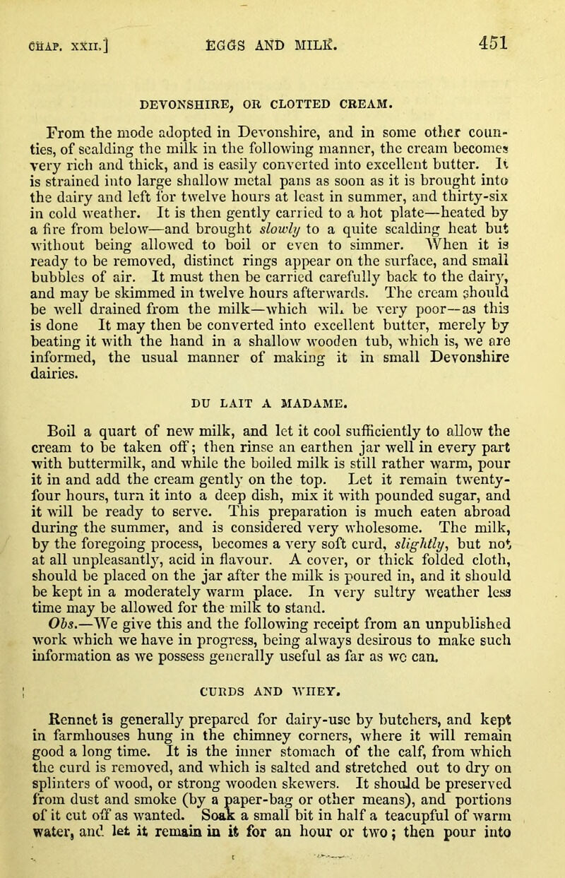 DEVONSHIRE, OR CLOTTED CREAM. From the mode adopted in Devonshire, and in some otlier coun- ties, of scalding the milk in the following manner, the cream becomes very rich and thick, and is easily converted into excellent butter. It is strained into large shallow metal pans as soon as it is brought into the dairy and left for twelve hours at least in summer, and thirty-six in cold weather. It is then gently carried to a hot plate—heated by a fire from below—and brought slowly to a quite scalding heat but without being allowed to boil or even to simmer. When it is ready to be removed, distinct rings appear on the surface, and small bubbles of air. It must then be carried carefullj^ back to the dairy, and may be skimmed in twelve hours afterwards. The cream ahould be M'dl drained from the milk—which wiL be very poor—as this is done It may then be converted into excellent butter, merely by beating it with the hand in a shallow wooden tub, which is, w’e are informed, the usual manner of making it in small Devonshire dairies. DU LAIT A MADAME. Boil a quart of new milk, and let it cool sufficiently to allow the cream to be taken off; then rinse an earthen jar well in every part with buttermilk, and while the boiled milk is still rather warm, pour it in and add the cream gently on the top. Let it remain twenty- four hours, turn it into a deep dish, mix it with pounded sugar, and it will be ready to serve. This preparation is much eaten abroad during the summer, and is considered very wholesome. The milk, by the foregoing process, becomes a very soft curd, slightly, but not at all unpleasantly, acid in flavour. A cover, or thick folded cloth, should be placed on the jar after the milk is poured in, and it should be kept in a moderately warm place. In very sultry weather less time may be allowed for the milk to stand. Ohs.—We give this and the following receipt from an unpublished w'ork which we have in progress, being always desirous to make such information as we possess generally useful as far as wc can. CURDS AND ■\VIIEY. Rennet is generally prepared for dairy-use by butchers, and kept in farmhouses hung in the chimney corners, where it will remain good a long time. It is the inner stomach of the calf, from which the curd is removed, and which is salted and stretched out to dry on splinters of wood, or strong wooden skewers. It should be preserved from dust and smoke (by a paper-bag or other means), and portions of it cut off as wanted. Soak a small bit in half a teacupful of warm water, and let it remain in it for an hour or two j then pour into