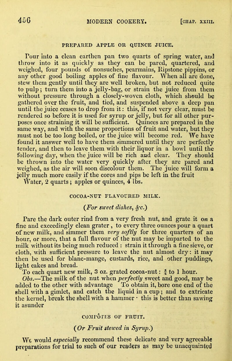 PREPARED APPLE OR QUINCE JUICE. Pour into a clean earthen pan two quarts of spring water, and throw into it as quickly as they can be pared, quartered, and weighed, four pounds of nonsuches, pearmains, Ripstone pippins, or any other good boiling apples of fine flavour. When all are done, stew them gently until they are well broken, but not reduced quite to pulp; turn them into a jelly-bag, or strain the juice from them without pressure through a closely-woven cloth, which should be gathered over the fruit, and tied, and suspended above a deep pan until the juice ceases to drop from it: this, if not very clear, must be rendered so before it is used for syrup or jelly, but for all other pur- poses once straining it will be sufficient. Quinces are prepared in the same way, and with the same proportions of fruit and water, but they must not be too long boiled, or the juice will become red. We have found it answer well to have them simmered until they are perfectly tender, and then to leave them with their liquor in a bowl until the following day, when the juice will be rich and clear. They should be thrown into the water very quickly after they are pared and weighed, as the air will soon discolour them. The juice will form a jelly much more easily if the cores and pips be left in the fruit Water, 2 quarts; apples or quinces, 4 lbs. COCOA-NUT FLAVOURED MILK. (Jhr sweet dishes, §-c.) Pare the dark outer rind from a very fresh nut, and grate it on a fine and exceedingly clean grater, to every three ounces pour a quart of new milk, and simmer them very softly for three quarters of an hour, or more, that a full flavour of the nut may be imparted to the milk without its being much reduced : strain it through a fine sieve, or cloth, with sufficient pressure to leave the nut almost dry: it may then be used for blanc-mange, custards, rice, and other puddings, light cakes and bread. To each quart new milk, 3 oz. grated cocoa-nut: | to 1 hour. Obs.—The milk of the nut when perfectly sweet and good, may be added to the other with advantage To obtain it, bore one end of the shell vdth a gimlet, and catch the liquid in a cup; and to extricate the kernel, break the shell with a hammer • this is better than sawing it asunder COMFOrES OF FRUIT. ( Or Fruit stewed in Syrup.) Wc would especially recommend these delicate and very agreeable preparations for trial to such of our readeTS as may be unacquainted