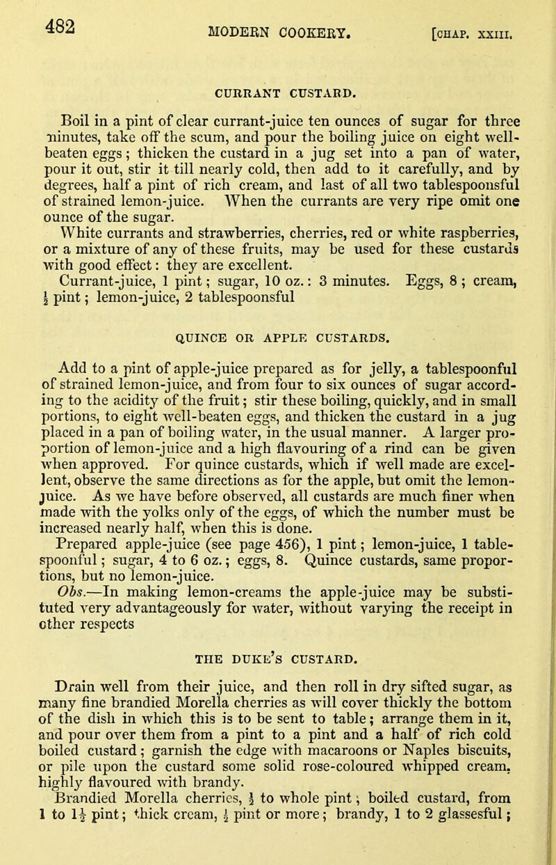 CURRANT CUSTARD. Boil in a pint of clear currant-juice ten ounces of sugar for three ninutes, take off the scum, and pour the boiling juice on eight well- beaten eggs; thicken the custard in a jug set into a pan of water, pour it out, stir it till nearly cold, then add to it carefully, and by degrees, half a pint of rich cream, and last of all two tablespoonsful of strained lemon-juice. When the currants are very ripe omit one ounce of the sugar. White currants and strawberries, cherries, red or white raspberries, or a mixture of any of these fruits, may be used for these custards with good effect: they are excellent. Currant-juice, 1 pint; sugar, 10 oz.: 3 minutes. Eggs, 8 ; cream, I pint; lemon-juice, 2 tablespoonsful QUINCE OR APPLE CUSTARDS. Add to a pint of apple-juice prepared as for jelly, a tablespoonful of strained lemon-juice, and from four to six ounces of sugar accord- ing to the acidity of the fruit; stir these boiling, quickly, and in small portions, to eight well-beaten eggs, and thicken the custard in a jug placed in a pan of boiling water, in the usual manner. A larger pro- portion of lemon-juice and a high flavouring of a rind can be given when approved. For quince custards, which if well made are excel- lent, observe the same directions as for the apple, but omit the lemon- juice. As we have before observed, all custards are much finer when made with the yolks only of the eggs, of which the number must be increased nearly half, when this is done. Prepared apple-juice (see page 456), 1 pint; lemon-juice, 1 table- spoonful ; sugar, 4 to 6 oz.; eggs, 8. Quince custards, same propor- tions, but no lemon-juice. Obs.—In making lemon-creams the apple-juice may be substi- tuted very advantageously for water, without varying the receipt in ether respects THE duke’s custard. Drain well from their juice, and then roll in dry sifted sugar, as many fine brandied Morelia cherries as will cover thickly the bottom of the dish in which this is to be sent to table; arrange them in it, and pour over them from a pint to a pint and a half of rich cold boiled custard; garnish the edge with macaroons or Naples biscuits, or pile upon the custard some solid rose-coloured whipped cream, highly flavoured with brandy. Brandied Morelia cherries, j to whole pint; boiled custard, from 1 to H pint; thick cream, ^ pint or more; brandy, 1 to 2 glassesful;