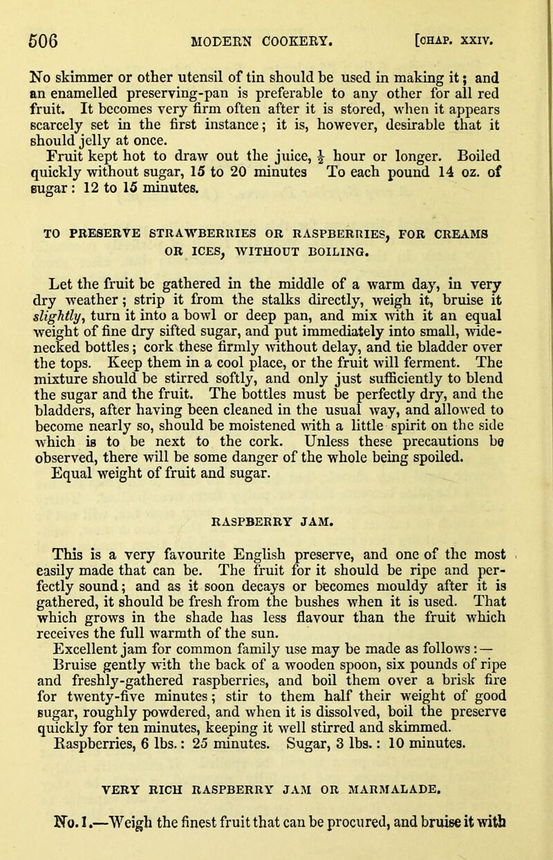 No skimmer or other utensil of tin should be used in making it; and an enamelled preserving-pan is preferable to any other for all red fruit. It becomes very firm often after it is stored, when it appears scarcely set in the first instance; it is, however, desirable that it should jelly at once. Fruit kept hot to draw out the juice, J hour or longer. Boiled quickly without sugar, 15 to 20 minutes To each pound 14 oz. of sugar: 12 to 15 minutes. TO PRESERVE STRAWBERRIES OR RASPBERRIES, FOR CREAMS OR ICES, WITHOUT BOILING. Let the fruit be gathered in the middle of a warm day, in very dry weather; strip it from the stalks directly, weigh it, bruise it slightly, turn it into a bowl or deep pan, and mix with it an equal weight of fine dry sifted sugar, and put immediately into small, wide- necked bottles; cork these firmly without delay, and tie bladder over the tops. Keep them in a cool place, or the fruit will ferment. The mixture should be stirred softly, and only just sufficiently to blend the sugar and the fruit. The bottles must be perfectly dry, and the bladders, after having been cleaned in the usual way, and allowed to become nearly so, should be moistened vdth a little spirit on the side which is to be next to the cork. Unless these precautions be observed, there will be some danger of the whole being spoiled. Equal weight of fruit and sugar. RASPBERRY JAM. This is a very favourite English preserve, and one of the most easily made that can be. The fruit for it should be ripe and per- fectly sound; and as it soon decays or becomes mouldy after it is gathered, it should be fresh from the bushes when it is used. That which grows in the shade has less flavour than the fruit which receives the full warmth of the sun. Excellent jam for common family use may be made as follows: — Bruise gently with the back of a wooden spoon, six pounds of ripe and freshly-gathered raspberries, and boil them over a brisk fire for twenty-five minutes; stir to them half their weight of good sugar, roughly powdered, and when it is dissolved, boil the preserve quickly for ten minutes, keeping it well stirred and skimmed. Easpberries, 6 lbs.: 25 minutes. Sugar, 3 lbs.: 10 minutes. VERY RICH RASPBERRY JAM OR MARMALADE. No. I.—Weigh the finest fruit that can be procured, and bruise it with