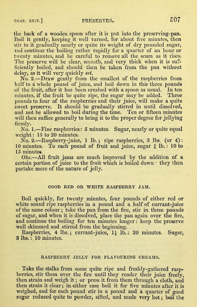 the back of a wooden spoon after it is put into the preserving-pan. Boil it gently, keeping it well turned, for about five minutes, then stir to it gradually nearly or quite its weight of dry pounded sugar, ind continue the boiling rather rapidly for a quarter of an hour or twenty minutes, and be careful to remove all the scum as it rises. The preserve will be clear, smooth, and very thick when it is suf- ficiently boiled, and should then be taken from the pan without delay, as it will very quickly set. No. 2.—Draw gently from the smallest of the raspberries from half to a whole pound of juice, and boil down in this three pounds of the fruit, after it has been crushed with a spoon as usual. In ten minutes, if the fruit be quite ripe, the sugar may be added. Three pounds to four of the raspberries and their juice, will make a quite sweet preserve. It should be gradually stirred in until dissolved, and not be allowed to boil during the time. Ten or fifteen minutes will then suffice generally to bring it to the proper degree for jellying firndy. No. 1.—Fine raspberries: 5 minutes. Sugar, nearly or quite equal weight: 15 to 20 minutes. No. 2.—Raspberry-juice, 1 lb.; ripe raspberries, 3 lbs. (or 4): 10 minutes. To each pound of fruit and juice, sugar f lb.: 10 to 15 minutes. Obs.—All fruit jams are much improved by the addition of a certain portion of juice to the fruit which is boiled down • they then partake more of the nature of jelly. GOOD RED OB WHITE RASPBERRY JAM. Boil quickly, for twenty minutes, four pounds of either red or white sound ripe raspberries in a pound and a half of currant-juice of the same colour; take the pan from the fire, stir in three pounds of sugar, and when it is dissolved, place the pan again over the fire, and continue the boiling for ten minutes longer: keep the preserve well skimmed and stirred from the beginning. Raspberries, 4 lbs.; currant-juice, IJ lb.: 20 minutes, Sugar, 3 lbs.: 10 minutes. RASPBERRY JELLY FOR FLAVOURING CREAMS. Take the stalks from some quite ripe and freshly-gathered rasp- berries, stir them over the fire until they render their juice freely, then strain and w'eigh it; or press it from them through a cloth, and then strain it clear; in either case boil it for five minutes after it is w'eighed, and for each pound stir in a pound and a quarter of good sugar reduced quite to powder, sifted, and made very hot; boil the