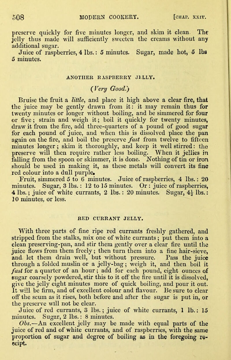 preserve quickly for five minutes longer, and skim it clean. The jelly thus made will sufficiently sweeten the creams M’ithout any additional sugar. Juice of raspberries, 4 lbs.: 5 minutes. Sugar, made hot, 5 lbs 5 minutes. ANOTHER R.VSPBEnRY JELLY. (^Very Good.) Bruise the fruit a little, and place it high above a clear fire, that the juice may be gently drawn from it; it may remain thus for twenty minutes or longer without boiling, and be simmered for four or five; strain and weigh it; boil it quickly for twenty minutes, draw it from the fire, add three-quarters of a pound of good sugar for each pound of juice, and when this is dissolved place the pan again on the fire, and boil the preserve fast from twelve to fifteen minutes longer; skim it thoroughly, and keep it well stirred: the preserve will then require rather less boiling. When it jellies in falling from the spoon or skimmer, it is done. Nothing of tin or iron should be used in making it, as these metals will convert its fine red colour into a dull purple, Fruit, simmered 5 to 6 minutes. Juice of raspberries, 4 lbs.: 20 minutes. Sugar, 3 lbs.: 12 to 15 minutes. Or : juice of raspberries, 4 lbs.; juice of white currants, 2 lbs.: 20 minutes. Sugar, 4^ lbs.: 10 minutes, or less. RED CURRANT JELLY. With three parts of fine ripe red currants freshly gathered, and stripped from the stalks, mix one of white currants; put them into a clean preserving-pan, and stir them gently over a clear fire until the juice flows from them freely; then turn them into a fine hair-sieve, and let them drain well, but without pressure. Pass the juice through a folded muslin or a jelly-bag; weigh it, and then boil it fast for a quarter of an hour; add for each pound, eight ounces of sugar coarsely powdered, stir this to it oflf the fire until it is dissolved, give the jelly eight minutes more of quick boiling, and pour it out. It will be firm, and of excellent colour and flavour. Be sure to clear off the scum as it rises, both before and after the sugar is put in, or the preserve will not be clear. Juice of red currants, 3 lbs.; juice of white currants, 1 lb.: 15 minutes. Sugar, 2 lbs.: 8 minutes. Obs.—An excellent jelly may be made with equal parts of the juice of red and of white currants, and of raspberries, with the same proportion of sugar and degree of boiling as in the foregoing re- eeipt.