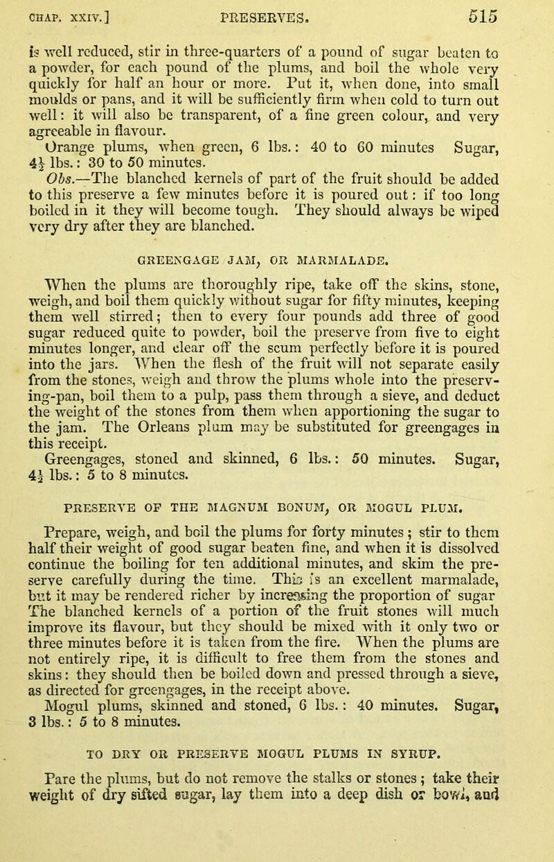 is ■well reduced, stir in three-quarters of a pound of sugar beaten to a powder, for each pound of the plums, and boil the whole very quickly for half an hour or more. Put it, when done, into small moulds or pans, and it will be sufficiently firm when cold to turn out well: it will also be transparent, of a fine green colour, and very agreeable in flavour. Orange plums, when green, 6 lbs.: 40 to 60 minutes Sugar, 4| lbs.: 30 to 50 minutes. Obs.—The blanched kernels of part of the fruit should be added to this preserve a few minutes before it is poured out; if too long boiled in it they will become tough. They should always be wiped very dry after they are blanched. GREENGAGE JAM, OR MARJIALADE. When the plums are thoroughly ripe, take off the skins, stone, weigh, and boil them quickly without sugar for fifty minutes, keeping them well stirred; then to every four pounds add three of good sugar reduced quite to powder, boil the preserve from five to eight minutes longer, and clear off the scum perfectly before it is poured into the jars. When the flesh of fhe fruit will not separate easily from the stones, weigh and throw the plums whole into the preserv- ing-pan, boil them to a pulp, pass them through a sieve, and deduct the weight of the stones from them when apportioning the sugar to the jam. The Orleans plum may be substituted for greengages in this receipt. Greengages, stoned and skinned, 6 lbs.: 50 minutes. Sugar, 4i lbs.: 5 to 8 minutes. PRESERVE OP THE MAGNUM BONUM, OR MOGUL PLUM. Prepare, weigh, and boil the plums for forty minutes ; stir to them half their weight of good sugar beaten fine, and when it is dissolved continue the boiling for ten additional minutes, and skim the pre- serve carefully during the time. Thia is an excellent marmalade, but it may be rendered richer by increasing the proportion of sugar The blanched kernels of a portion of the fruit stones will much improve its flavour, but they should be mixed ■with it only two or three minutes before it is taken from the fire. When the plums are not entirely ripe, it is difficult to free them from the stones and skins: they should then be boiled down and pressed through a sieve, as directed for greengages, in the receipt above. Mogul plums, skinned and stoned, 6 lbs.: 40 minutes. Sugar, 3 lbs.: 5 to 8 minutes. TO DRY OR PRESERVE MOGUL PLUMS IN SYRUP. Pare the plums, but do not remove the stalks or stones ; take their weight of ffiry sifted sugar, lay them into a deep dish or bovW, and