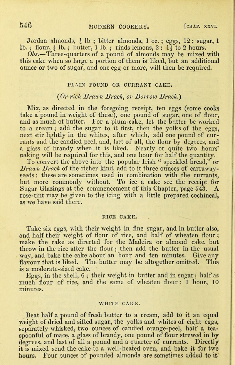 Jordan almonds, J lb.; bitter almonds, 1 oz. ; eggs, 12; sugar, 1 lb.; flour, J lb.; butter, 1 lb.; rinds lemons, 2 : to 2 hours. Obs.—Three-quarters of a pound of almonds may be mixed mtb this cake when so large a portion of them is liked, but an additional ounce or two of sugar, and one egg or more, will then be required, PLAIN POUND OR CURRANT CAKE. (Or rich Brawn Bracks or Borrow Brack.') Mx, as directed in the foregoing receipt, ten eggs (some cooks take a pound in weight of these), one pound of sugar, one of flour, and as much of butter. For a plum-cake, let the butter be worked to a cream; add the sugar to it first, then the yolks of the eggs, next stir lightly in the whites, after which, add one pound of cur- rants and the candied peel, and, last of all, the flour by degrees, and a glass of brandy w'hen it is liked. Nearly or quite two hours’ caking will he required for this, and one hour for half the quantity. To convert the above into the popular Irish “ speckled bread,” or Brawn Brack of the richer kind, add to it three ounces of carraway- seeds: these are sometimes used in combination with the currants, but more commonly without. To ice a cake see the receipt for Sugar Glazings at the commencement of this Chapter, page 543. A rose-tint may be given to the icing with a little prepared cochineal, as we have said there. RICE CAKE. Take six eggs, with their weight in fine sugar, and in butter also, and half their weight of flour of rice, and half of wheaten flour; make the cake as directed for the Madeira or almond cake, but throw in the rice after the flour; then add the butter in the usual way, and bake the cake about an hour and ten minutes. Give any flavour that is liked. The butter may be altogether omitted. This is a moderate-sized cake. Eggs, in the shell, 6 ; their weight in butter and in sugar; half as much flour of rice, and the same of wheaten flour: 1 hour, 10 minutes. WHITE CAKE, Beat half a pound of fresh butter to a cream, add to it an equal weight of dried and sifted sugar, the yolks and whites of eight eggs, separately whisked, two ounces of candied orange-peel, half a tea- spoonful of mace, a glass of brandy, one pound of flour strewed in by degrees, and last of all a pound and a quarter of currants. Directly it is mixed send the cake to a well-heated oven, and bake it for two hours. Four ounces of pounded almonds are sometimes s.dded to it'