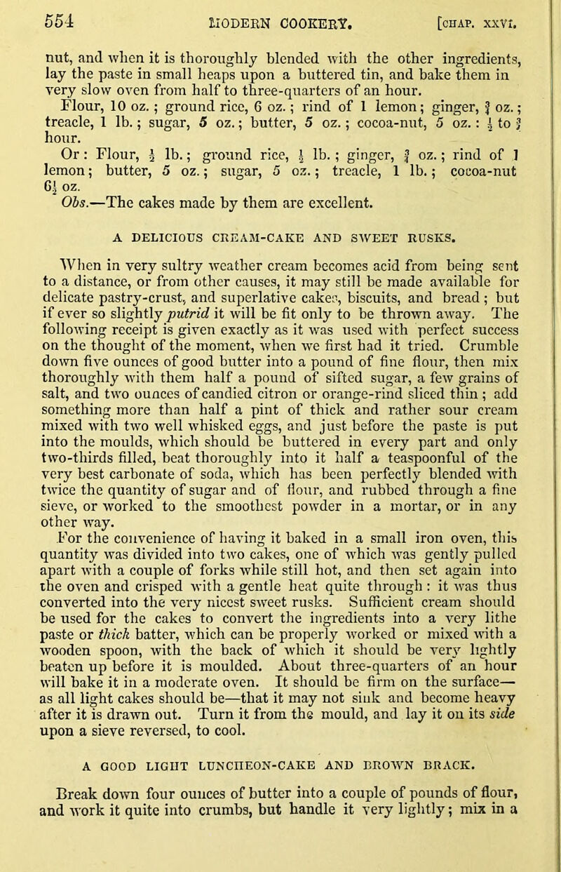 nut, and when it is thoroughly blended Avitli the other ingredients, lay the paste in small heaps upon a buttered tin, and bake them in very slow oven from half to three-quarters of an hour. Flour, 10 oz.; ground rice, G oz.; rind of 1 lemon; ginger, J oz.; treacle, 1 lb.; sugar, 5 oz.; butter, 5 oz.; cocoa-nut, 5 oz.; htof hour. Or: Flour, ^ lb.; ground rice, | lb.; ginger, f oz.; rind of 1 lemon; butter, 5 oz.; sugar, 5 oz.; treacle, 1 lb.; cocoa-nut G[ oz. Obs.—The cakes made by them are excellent. A DELICIOUS CREAM-CAKE AND SWEET RUSKS. Wlien in very sultry weather cream becomes acid from being sent to a distance, or from other causes, it may still be made available for delicate pastry-crust, and superlative cakes, biscuits, and bread ; but if ever so slightly 'putrid it will be fit only to be thrown away. The following receipt is given exactly as it was used with perfect success on the thought of the moment, when we first had it tried. Crumble down five ounces of good butter into a pound of fine flour, then mix thoroughly with them half a pound of sifted sugar, a few grains of salt, and two ounces of candied citron or orange-rind sliced thin ; add something more than half a pint of thick and rather sour cream mixed with two well whisked eggs, and just before the paste is put into the moulds, which should be buttered in every part and only two-thirds filled, beat thoroughly into it half a teaspoonful of the very best carbonate of soda, which has been jierfectly blended with twice the quantity of sugar and of flour, and rubbed through a fine sieve, or worked to the smoothest powder in a mortar, or in any other way. .For the convenience of having it baked in a small iron oven, this quantity was divided into two cakes, one of which was gently pulled apart with a couple of forks while still hot, and then set again into the oven and crisped with a gentle heat quite through : it was thus converted into the very nicest sweet rusks. Sufficient cream should be used for the cakes to convert the ingredients into a very lithe paste or thick batter, which can be properly worked or mixed with a wooden spoon, with the back of which it should be ver}’’ lightly beaten up before it is moulded. About three-quarters of an hour will bake it in a moderate oven. It should be firm on the surface— as all light cakes should be—that it may not sink and become heavy after it is drawn out. Turn it from the mould, and lay it on its side upon a sieve reversed, to cool. A GOOD LIGDT LUNCHEON-CAKE AND BROWN BRACK. Break down four ounces of butter into a couple of pounds of flour, and -work it quite into crumbs, but handle it very lightly; mix in a