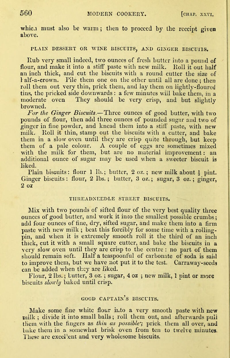 whic.i must also be warm; then to proceed by the receipt given above. PLAIN DESSERT OR WINE BISCUITS, AND GINOER BISCUITS. Rub very small indeed, two ounces of fresh butter into a pound of flour, and make it into a stiff paste with new milk. Roll it out half an inch thick, and cut the biscuits with a round cutter the size of 1 alf-a-crown. Rile them one on the other until all are done; then roll them out very thin, prick them, and lay them on lightly-floured tins, the pricked side downwards : a few minutes will bake them, in a moderate oven They should be very crisp, and but slightly browned. For the Ginger Biscuits.—Three ounces of good butter, with two pounds of flour, then add three ounces of pounded sugar and two of ginger in fine powder, and knead them into a stiff paste, with new milk. Roll it thin, stamp out the biscuits with a cutter, and bake them in a slow oven until they are crisp quite through, but keep them of a pale colour. A couple of eggs are sometimes mixed with the milk for them, but are no material improvement; an additional ounce of sugar may be used when a sweeter biscuit is liked. Plain biscuits: flour 1 Ih.; butter, 2 oz.; new milk about j pint. Ginger biscuits: flour, 2 lbs.; butter, 3 oz.; sugar, 3 oz.; ginger, 2 oz TIIREADNEEDLE STREET BISCUITS. ]\Rx with tw'o pounds of sifted flour of the very best quality three ounces of good butter, and work it into the smallest possible crumbs; add four ounces of fine, dry, sifted sugar, and make them into a Arm paste with new milk ; beat this forcibly for some time with a rolling- pin, and when it is extremely smooth roll it the third of an inch thick, cut it wdth a small square cutter, and bake the biscuits in a very slow oven until they are crisp to the centre : no part of them should remain soft. Half a teaspoonful of carbonate of soda is said to improve them, but we have not put it to the test. Carraw'ay-seeds can be added when they are liked. Flour, 2 lbs.; butter, 3 oz.; sugar, 4 oz ; new milk, 1 pint or more biscuits sluidy baked until crisp. GOOD captain’s BISCUITS. Make some fine white flour into a very smooth paste with new milk ; divide it into small balls; roll them out, and afterwards puli them with the Augers as thin as possible'; prick them all over, and bake them in a somewhat brisk oven from ten to twelve minutes. These are excellent and very wholesome biscuits.