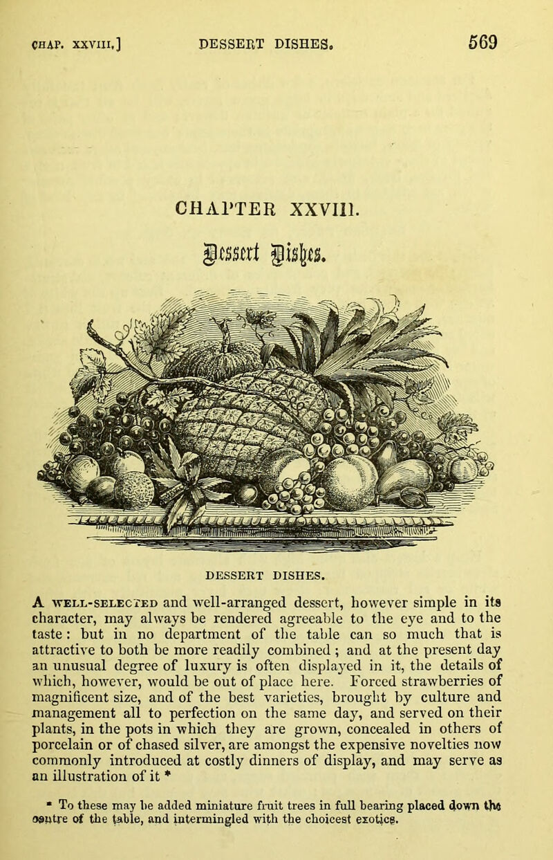 CHAPTER XXVIll. DESSERT DISHES. A WELL-SELECTED and well-arranged dessert, however simple in its character, may always be rendered agreeable to the eye and to the taste: but in no department of the table can so much that is attractive to both be more readily combined ; and at the present day an unusual degree of luxury is often displayed in it, the details of which, however, would be out of place here. Forced strawberries of magnificent size, and of the best varieties, brought by culture and management all to perfection on the same day, and served on their plants, in the pots in which they are grown, concealed in others of porcelain or of chased silver, are amongst the expensive novelties now commonly introduced at costly dinners of display, and may serve as an illustration of it * • To these may he added miniature fruit trees in full bearing placed down the oflutre of the table, and intermingled with the choicest exotieg.