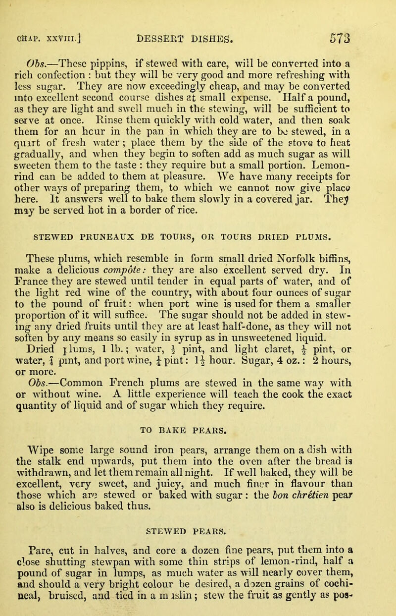 Obs.—These pippins, if stewed with care, will be eonverted into a rich confection : but they will be very good and more refreshing with less sugar. They are now exeeedingly cheap, and may be converted into excellent second course dishes at small expense. Half a pound, as they are light and swell much in the stewing, will he sufficient to serve at once. Rinse them quickly with cold water, and then soak them for an hour in the pan in which they are to be stewed, in a quirt of fresh water; place them by the side of the stovs to heat gradually, and when they begin to soften add as much sugar as will sweeten them to the taste : they require but a small portion. Lemon- rind ean be added to them at pleasure. We have many receipts for other ways of preparing them, to which we cannot now give place here. It answers well to bake them slowly in a covered jar. The^ may be served hot in a border of rice. STEWED PRUNEAUX DE TOURS, OR TOURS DRIED PLUMS. These plums, which resemble in form small dried Norfolk biffins, make a delicious compote: they are also excellent served dry. In France they are stewed until tender in equal parts of water, and of the light red wine of the country, with about four ounces of sugar to the pound of fruit: when port wine is used for them a smaller proportion of it will suffice. The sugar should not be added in stew- ing any dried fruits until they are at least half-done, as they will not soften by any means so easily in syrup as in unsweetened liquid. Dried j lums, 1 lb.; water, \ pint, and light claret, ^ pint, or water, 4 pint, and port wine, pint: 1| hour. Sugar, 4 oz.: 2 hours, or more. Obs.—Common French plums are stewed in the same way with or -without wine. A little experience will teach the cook the exact quantity of liquid and of sugar which they require. TO BAKE PEARS. Wipe some large sound iron pears, arrange them on a dish with the stalk end upwards, put them into the oven after the bread is withdrawn, and let them remain all night. If well baked, they will be excellent, very sweet, and juicy, and much fin.'jr in flavour than those which are stewed or baked with sugar: the bon chretien pear also is delicious baked thus. STEWED PEARS. Pare, cut in halves, and core a dozen fine pears, put them into a close shutting stewpan with some thin strips of lemon-rind, half a pound of sugar in lumps, as much ivater as will nearly cover them, and should a very bright colour be desired, a dozen grains of cochi- neal, bruised, and tied in a m islin; stew the fruit as gently as pos-