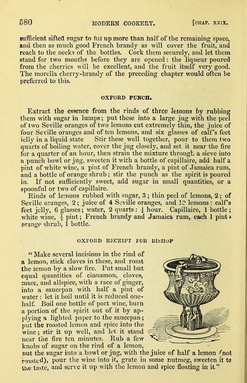 Bufficient sifted sugar to fill up more than half of the remaining space, and then as much good French brandy as will cover the fruit, and reach to the necks of the bottles. Cork them securely, and let them stand for two months before they are opened; the liqueur poured from the cherries will be excellent, and the fruit itself very good. The morella cherry-brandy of the preceding chapter would often be preferred to this. OXFORD PUNCH. Extract the essence from the rinds of three lemons by rubbing them with sugar in lumps; put these into a large jug with the peel of two Seville oranges of two lemons cut extremely thin, the juice of four Seville oranges and of ten lemons, and six glasses of calf’s feet ielly in a liquid state Stir these well together, pour to them two quarts of boiling wafer, cover the jug closely, and set it near the fire for a quarter of an hour, then strain the mixture through a sieve into a punch bowl or jug, sweeten it with a bottle of capillaire, add half a pint of white wine, a pint of French brand}^ a pint of Jamaica rum, and a bottle of orange shrub ; stir the punch as the spirit is poured in. If not sufficiently sweet, add sugar in small quantities, or a spoonful or two of capillaire. Rinds of lemons rubbed with sugar, 3; thin peel of lemons, 2; of Seville oranges, 2 ; juice of 4 Seville oranges, and 10 lemons : calFs feet jelly, 6 glasses; water, 2 quarts : i hour. Capillaire, 1 bottle ; white wine, ^ pint; French brandy and Jamaica rum, each 1 pint i orange shrub, 1 bottle. OXFORD RICCEIPT FOR DISIIOP “ Make several incisions in the rind of a lemon, stick cloves in these, and roast the lemon by a slow fire. Put small but equal quantities of cinnamon, cloves, mace, and allspice, with a race of ginger, into a saucepan with half a pint of water: let it boil until it is reduced one- half. Boil one bottle of port wine, burn a portion of the spirit out of it by ap- plying a lighted paper to the saucepan; put the roasted lemon and spice into the wine; stir it up well, and let it stand near the fire ten minutes. Rub a few knobs of sugar on the rind of a lemon, out the sugar into a bowl or jug, with the juice of half a lemon (not roasted), pour the wine into it, grate in some nutmeg, sweeten it to the taste, and serve it up with the lemon and spice floating in it,”