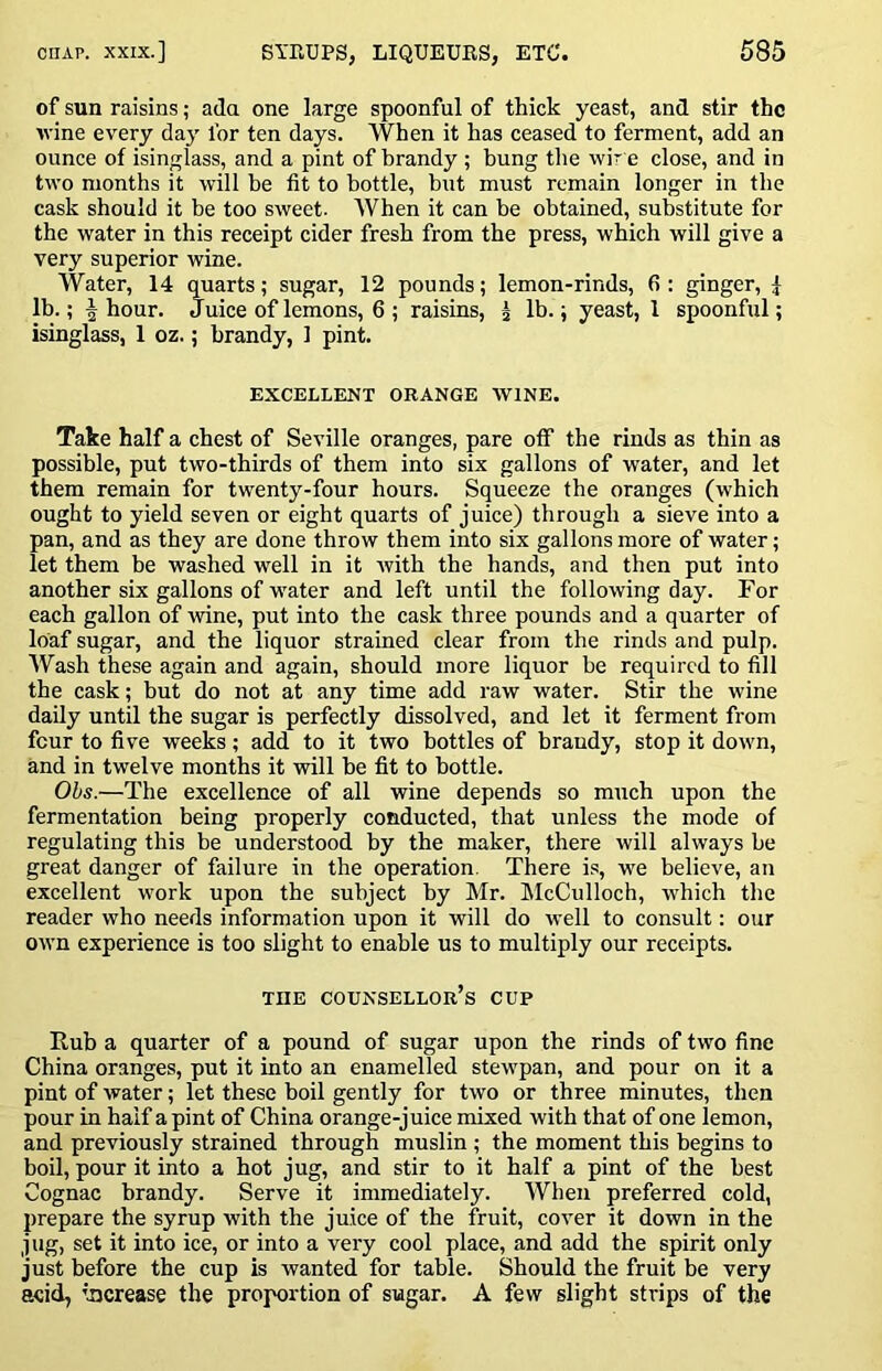 of sun raisins; ada one large spoonful of thick yeast, and stir the vine every day for ten days. When it has ceased to ferment, add an ounce of isinglass, and a pint of brandy ; bung the wir e close, and in two months it will be fit to bottle, but must remain longer in the cask should it be too sweet. When it can be obtained, substitute for the water in this receipt cider fresh from the press, which will give a very superior wine. Water, 14 quarts; sugar, 12 pounds; lemon-rinds, fi : ginger, ^ lb.; ^ hour. Juice of lemons, 6 ; raisins, J lb.; yeast, 1 spoonful; isinglass, 1 oz.; brandy, 1 pint. EXCELLENT ORANGE WINE. Take half a chest of Seville oranges, pare off the rinds as thin as possible, put two-thirds of them into six gallons of water, and let them remain for twenty-four hours. Squeeze the oranges (which ought to yield seven or eight quarts of juice) through a sieve into a pan, and as they are done throw them into six gallons more of water; let them be washed well in it with the hands, and then put into another six gallons of water and left until the following day. For each gallon of wine, put into the cask three pounds and a quarter of loaf sugar, and the liquor strained clear from the rinds and pulp. Wash these again and again, should more liquor be required to fill the cask; but do not at any time add raw water. Stir the wine daily until the sugar is perfectly dissolved, and let it ferment from four to five weeks; add to it two bottles of brandy, stop it down, and in twelve months it will be fit to bottle. Ohs.—The excellence of all wine depends so much upon the fermentation being properly conducted, that unless the mode of regulating this be understood by the maker, there will always be great danger of failure in the operation. There is, we believe, an excellent work upon the subject by Mr. hlcCulloch, which the reader who needs information upon it will do well to consult: our own experience is too slight to enable us to multiply our receipts. THE counsellor’s CUP Rub a quarter of a pound of sugar upon the rinds of two fine China oranges, put it into an enamelled stewpan, and pour on it a pint of water; let these boil gently for two or three minutes, then pour in half a pint of China orange-juice mixed with that of one lemon, and previously strained through muslin ; the moment this begins to boil, pour it into a hot jug, and stir to it half a pint of the best Cognac brandy. Serve it immediately. When preferred cold, prepare the syrup with the juice of the fruit, cover it down in the jug, set it into ice, or into a vei'y cool place, and add the spirit only just before the cup is wanted for table. Should the fruit be very acid, increase the proportion of sugar. A few slight strips of the