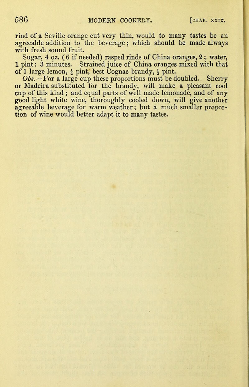 rind of a Seville orange cut very thin, would to many tastes be an agreeable addition to the beverage; which should he made always with fresh sound fruit. Sugar, 4 oz. ( 6 if needed) rasped rinds of China oranges, 2; water, 1 pint: 3 minutes. Strained juice of China oranges mixed with that of 1 large lemon, | pint, best Cognac brandy, i pint. Obs.—For a large cup these proportions must be doubled. Sherry or Madeira substituted for the brandy, will make a pleasant cool cup of this kind ; and equal parts of well made lemonade, and of any good light white wine, thoroughly cooled down, will give another agreeable beverage for warm weather; hut a much smaller propor- tion of wine would better adapt it to many tastes.