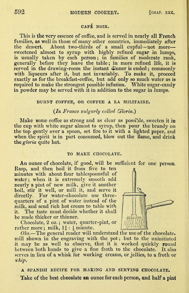 cap£ noir. This is the very essence of coffee, and is served in nearly all French families, as well in those of many other countries, immediately after the dessert. About two-thirds of a small cupful—not more— sweetened almost to syrup with highly refined sugar in lumps, is usually taken by each person; in families of moderate rank, generally before they leave the table; in more refined life, it is served in the drawing-room the instant dinner is ended; commonly with liqueurs after it, hut not invariably. To make it, proceed exactly as for the breakfast-coffee, but add only so much water as is required to make the strongest possible infusion. White sugar-candy in powder may be served with it in addition to the sugar in lumps. BURNT COFFEE, OR COFFEE A LA MILITAIRE. (In France vulgarly called Gloria.') Make some coffee as strong and as clear as possible, sweeten it in the cup with white sugar almost to syrup, then pour the brandy on the top gently over a spoon, set fire to it with a lighted paper, and when the spirit is in part consumed, blow out the flame, and drink the gloria quite hot. TO MAKE CHOCOLATE. An ounce of chocolate, if good, will he sufficient for one person. Rasp, and then boil it from five to ten minutes with about four tablespoonsful of water; when it is extremely smooth add nearly a pint of new milk, give it another boil, stir it well, or mill it, and serve it directly. For water-chocolate use three- quarters of a pint of water instead of the milk, and send rich hot cream to table with it. The taste must decide whether it shall be made thicker or thinner. Chocolate, 2 oz.; water, quarter-pint, or rather more; milk. If : J minute. Obs.—The general reader will understand the use of the chocolate- mill shown in the engraving with the pot; but to the uninitiated it may be as well to observe, that it k worked quickly round between both hands to give a fine froth to the chocolate. It also serves in lieu of a whisk for wwking creams, or jellies, to a froth or x'hip. A Sr.ANISn RECIPE FOR MAKING AND SERVING CHOCOLATE. Take of the best chocolate an ounce for each person, and half a pint