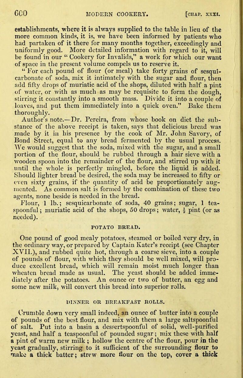 establishments, where it is always supplied to the table in lieu of the more common kinds, it is, we have been informed by patients who had partaken of it there for many months together, exceedingly and uniformly good. More detailed information with regard to it, will be found in our “ Cookery for Invalids,” a work for which our want of space in the present volume compels us to reserve it. “ For each pound of flour (or meal) take forty grains of sesqui- carbonate of soda, mix it intimately with the sugar and flour, then add fifty drops of muriatic acid of the shops, diluted with half a pint of water, or with as much as may be requisite to form the dough, stirring it constantly into a smooth mass. Divide it into a couple of loaves, and put them immediately into a quick oven.” Bake them thoroughly. Author's note.—Dr. Pereira, from whose book on diet the sub- stance of the above receipt is taken, says that delicious bread was made by it in his presence by the cook of Mr. John Savor}'^, of Bond Street, equal to any bread fermented by the usual process. IVe would suggest that the soda, mixed with the sugar, and a small portion of the flour, should be rubbed through a hair sieve with a wooden spoon into the remainder of the flour, and stirred up with it until the whole is perfectly mingled, before the liquid is added. Should lighter bread be desired, the soda may be increased to fifty or even sixty grains, if the quantity of acid be proportionately aug- mented. As common salt is formed by the combination of these two agents, none beside is needed in the bread. Flour, 1 lb.; sesquicarbonate of soda, 40 grains; sugar, 1 tea- spoonful; muriatic acid of the shops, 50 drops; water, ^ pint (or as needed). POTATO BREAD. One pound of good mealy potatoes, steamed or boiled very dry, in the ordinary way, or prepared by Captain Kater’s receipt (see Chapter XVII.), and rubbed quite hot, through a coarse sieve, into a couple of pounds of flour, with which they should be well mixed, will pro- duce excellent bread, which will remain moist much longer than wheaten bread made as usual. The yeast should be added imme- diately after the potatoes. An ounce or two of butter, an egg and some new milk, will convert this bread into superior rolls. DINNER OR BREAKFAST ROLLS. Crumble down very small indeed, an ounce of butter into a couple of pounds of the best flour, and mix with them a large saltspoonful of salt. Put into a basin a dessertspoonful of solid, well-purified yeast, and half a teaspoonful of pounded sugar; mix these with half a pint of warm new milk ; hollow the centre of the flour, pour in the yeast gradually, stirring to it sufficient of the surrounding flour to make a thick batter; strew more flour on the top, cover a thick