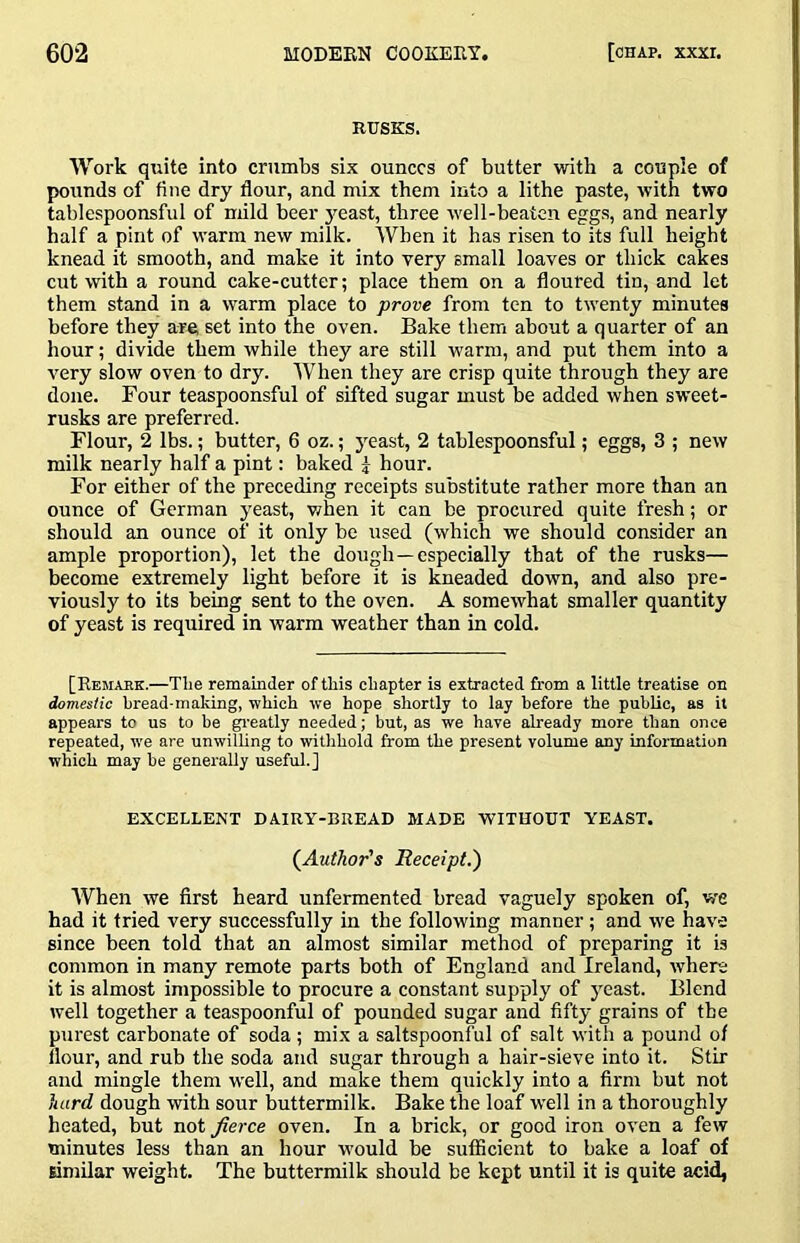 RUSKS. Work quite into crumbs six ounces of butter with a couple of pounds of fine dry flour, and mix them into a lithe paste, with two tablespoonsful of mild beer jmast, three w'ell-beaten eggs, and nearly half a pint of w’arm new milk. When it has risen to its full height knead it smooth, and make it into very small loaves or thick cakes cut with a round cake-cutter; place them on a floured tin, and let them stand in a warm place to prove from ten to tw'enty minutes before they are; set into the oven. Bake them about a quarter of an hour; divide them while they are still w'arm, and put them into a very slow oven to dry. When they are crisp quite through they are done. Four teaspoonsful of sifted sugar must be added when sweet- rusks are preferred. Flour, 2 lbs.; butter, 6 oz.; yeast, 2 tablespoonsful; eggs, 3 ; new milk nearly half a pint: baked 5 hour. For either of the preceding receipts substitute rather more than an ounce of German yeast, when it can be procured quite fresh; or should an ounce of it only be used (which we should consider an ample proportion), let the dough—especially that of the rusks— become extremely light before it is kneaded down, and also pre- viously to its being sent to the oven. A somewhat smaller quantity of yeast is required in warm weather than in cold. [Remajik.—The remamder of this chapter is extra cted from a little treatise on domestic bread-making, which we hope shortly to lay before the public, as it appears to us to be greatly needed; but, as we have already more than once repeated, W'e are unwilling to witlihold from the present volume any information which may be generally useful.] EXCELLENT DAIRY-BREAD MADE WITHOUT YEAST. (^Author's Receipt.') When we first heard unfermented bread vaguely spoken of, we had it tried very successfully in the following manner; and we have since been told that an almost similar method of preparing it is common in many remote parts both of England and Ireland, where it is almost impossible to procure a constant supply of yeast. Blend well together a teaspoonful of pounded sugar and fifty grains of the purest carbonate of soda ; mix a saltspoonful of salt with a pound of flour, and rub the soda and sugar through a hair-sieve into it. Stir and mingle them well, and make them quickly into a firm but not hard dough with sour buttermilk. Bake the loaf well in a thoroughly heated, but not fierce oven. In a brick, or good iron oven a few minutes less than an hour would be sufficient to bake a loaf of similar weight. The buttermilk should be kept until it is quite acid,