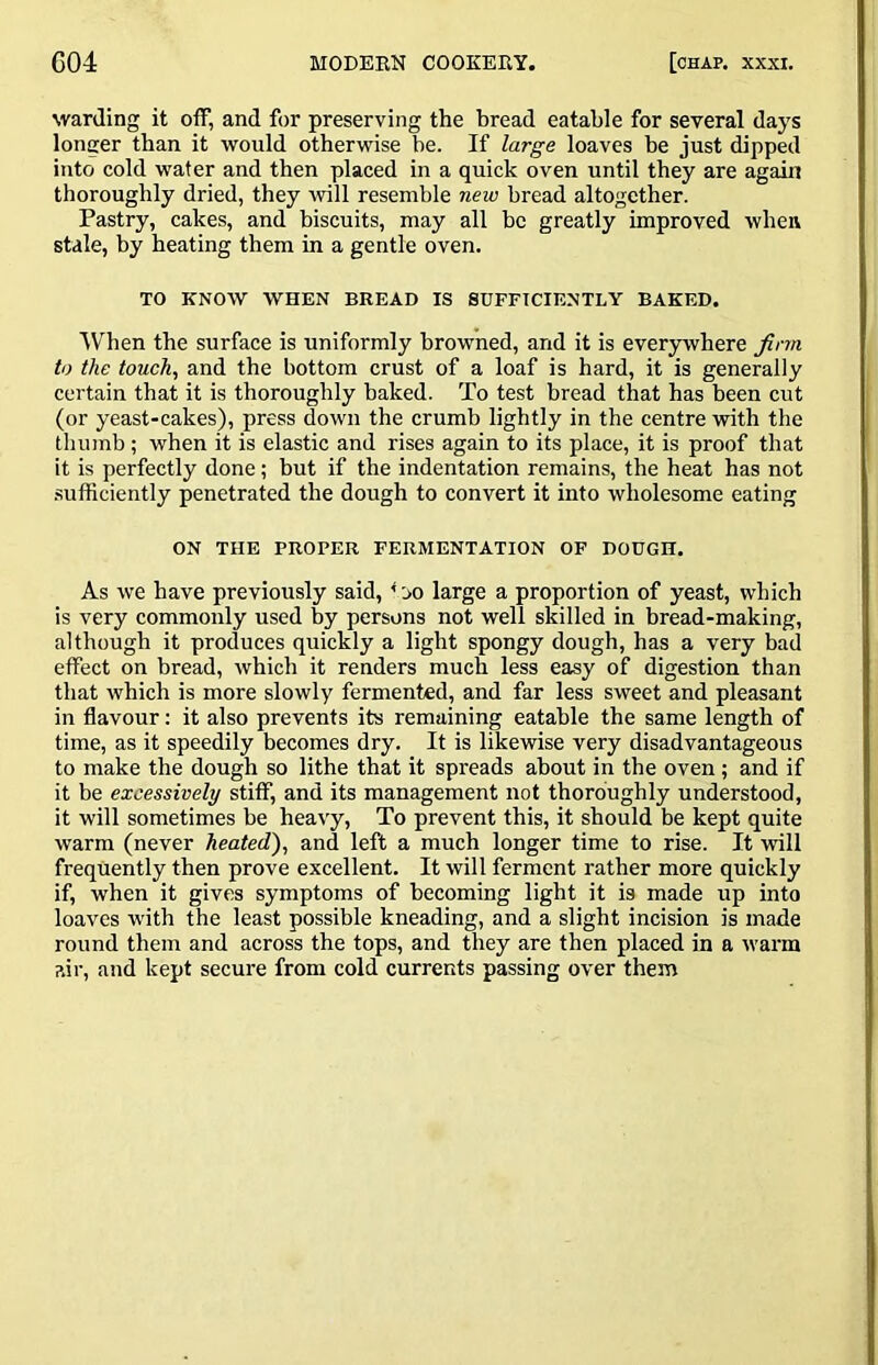 warding it otf, and for preserving the bread eatable for several days longer than it -would otherwise be. If large loaves be just dipped into cold water and then placed in a quick oven until they are again thoroughly dried, they wll resemble new bread altogether. Pastry, cakes, and biscuits, may all be greatly improved when stale, by heating them in a gentle oven. TO KNOW WHEN BREAD IS SUFFICIENTLY BAKED. AVhen the surface is uniformly browned, and it is everywhere Jinn to the touch, and the bottom crust of a loaf is hard, it is generally certain that it is thoroughly baked. To test bread that has been cut (or yeast-cakes), press down the crumb lightly in the centre with the thumb ; when it is elastic and rises again to its place, it is proof that it is perfectly done; but if the indentation remains, the heat has not sufficiently penetrated the dough to convert it into wholesome eating ON THE PROPER FERMENTATION OF DOUGH. As we have previously said, * jo large a proportion of yeast, which is very commonly used by persons not well skilled in bread-making, although it produces quickly a light spongy dough, has a very bad effect on bread, which it renders much less easy of digestion than that which is more slowly fermented, and far less sweet and pleasant in flavour: it also prevents its remaining eatable the same length of time, as it speedily becomes dry. It is likewise very disadvantageous to make the dough so lithe that it spreads about in the oven ; and if it be excessively stiff, and its management not thoroughly understood, it will sometimes be heavy. To prevent this, it should be kept quite warm (never heated), and left a much longer time to rise. It -will frequently then prove excellent. It will ferment rather more quickly if, when it gives symptoms of becoming light it is made up into loaves with the least possible kneading, and a slight incision is made round them and across the tops, and they are then placed in a warm air, and kept secure from cold currents passing over them