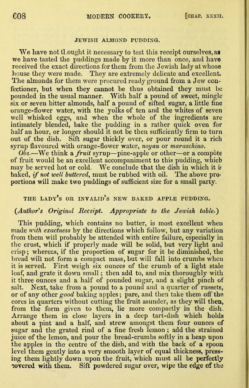 JEWISH ALMOND PUDDING. We have not thought it necessary to test this receipt ourselves, as we have tasted tlie puddings made by it more than once, and have received the exact directions for them from the Jewish lady at whose liouse they were made. They are extremely delicate and excellent. The almonds for them were procured ready ground from a Jew con- fectioner, but when they cannot be thus obtained they must be pounded in the usual manner. With half a pound of sweet, mingle six or seven bitter almonds, half a pound of sifted sugar, a little fine orange-flower water, with the yolks of ten and the whites of seven well whisked eggs, and when the whole of the ingredients are intimately blended, bake the pudding in a rather quick oven for half an hour, or longer should it not be then sufficiently firm to turn out of the dish. Sift sugar thickly over, or pour round it a rich syrup flavoured with orange-flower water, noyau or maraschino. Ohs.—We think a fruit syrup—pine-apple or other—or a compote of fruit would be an excellent accompaniment to this pudding, which may be served hot or cold. We conclude that the dish in which it if baked, if not well buttered., must be rubbed with oil. The above pro- portions will make two puddings of sufiicient size for a small party. THE lady’s or invalid’s NEW BAKED APPLE PUDDING. (^Author's Original Receipt. Appropriate to the Jewish table.) This pudding, which contains no butter, is most excellent when made with exactness by the directions which follow, but any variation from them will probably be attended with entire failure, especially in the crust, which if properly made will be solid, but very light and crisp; whereas, if the proportion of sugar for it be diminished, the bread will not form a compact mass, but will fall into crumbs when it is served. First weigh six ounces of the crumb of a light stale loaf, and grate it down small; then add to, and mix thoroughly with it three ounces and a half of pounded sugar, and a slight pinch of salt. Next, take from a pound to a pound and a quarter of russets, or of any other good baking apples; pare, and then take them off the cores in quarters without cutting the fruit asunder, as they will then, from the form given to them, lie more compactly in the dish. Arrange them in close layers in a deep tart-dish which holds about a pint and a half, and strew amongst them four ounces of sugar and the grated rind of a fine fresh lemon; add the strained juice of the lemon, and pour the bread-crumbs softly in a heap upon the apples in the centre of the dish, and with the back of a spoon level them gently into a very smooth layer of equal thickness, press- ing them lightly down upon the fruit, which must all be perfectly Tovered with them. Sift powdered sugar over, wipe the edge of the