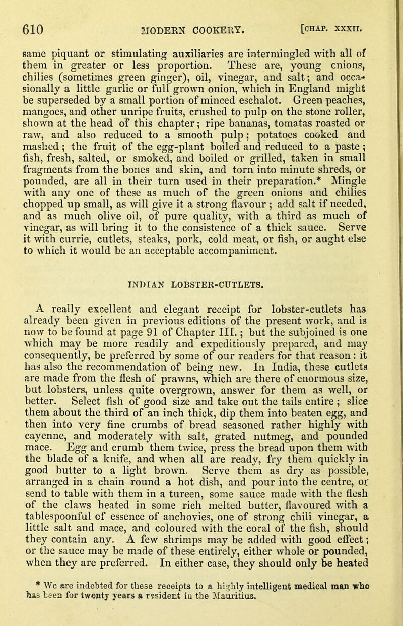 same piquant or stimulating auxiliaries are intermingled with all of them in greater or less proportion. These are, young cnions, chilies (sometimes green ginger), oil, vinegar, and salt; and occa- sionally a little garlic or full grown onion, which in England might be superseded by a small portion of minced eschalot. Green peaches, mangoes, and other unripe fruits, crushed to pulp on the stone roller, shown at the head of this chapter; ripe bananas, tomatas roasted or raw, and also reduced to a smooth pulp; potatoes cooked and mashed; the fruit of the egg-plant boiled and reduced to a paste ; fish, fresh, salted, or smoked, and boiled or grilled, taken in small fragments from the bones and skin, and torn into minute shreds, or pounded, are all in their turn used in their preparation.* Mingle with any one of these as much of the green onions and chilies chopped up small, as will give it a strong flavour ; add salt if needed, and as much olive oil, of pure quality, with a third as much of vinegar, as will bring it to the consistence of a thick sauce. Serve it with currie, cutlets, steaks, pork, cold meat, or fish, or aught else to which it would be an acceptable accompaniment. INDIAN LOBSTER-CUTLETS. A really excellent and elegant receipt for lobster-cutlets has already been given in previous editions of the present work, and is now to be found at page 91 of Chapter III.; but the subjoined is one which may be more readily and expeditiously prepared, and may consequently, be preferred by some of our readers for that reason: it has also the recommendation of being new. In India, these cutlets are made from the flesh of prawns, which are there of enormous size, but lobsters, unless quite overgrown, answer for them as well, or better. Select fish of good size and take out the tails entire ; slice them about the third of an inch thick, dip them into beaten egg, and then into very fine crumbs of bread seasoned rather highly with cayenne, and moderately with salt, grated nutmeg, and pounded mace. Egg and crumb them twice, press the bread upon them with the blade of a knife, and when all are ready, fry them quickly in good butter to a light brown. Serve them as dry as possible, arranged in a chain round a hot dish, and pour into the centre, or send to table with them in a tureen, some sauce made with the flesh of the claws heated in some rich melted butter, flavoured with a tablesjooonful of essence of anchovies, one of strong chili vinegar, a little salt and mace, and coloured with the coral of the fish, should they contain any. A few shrimps may be added with good effect; or the sauce may be made of these entirely, either whole or pounded, when they are preferred. In either case, they should only be heated * We are indebted for these receipts to a highly intelligent medical man who has been for twenty years a resident in the Mauritius.