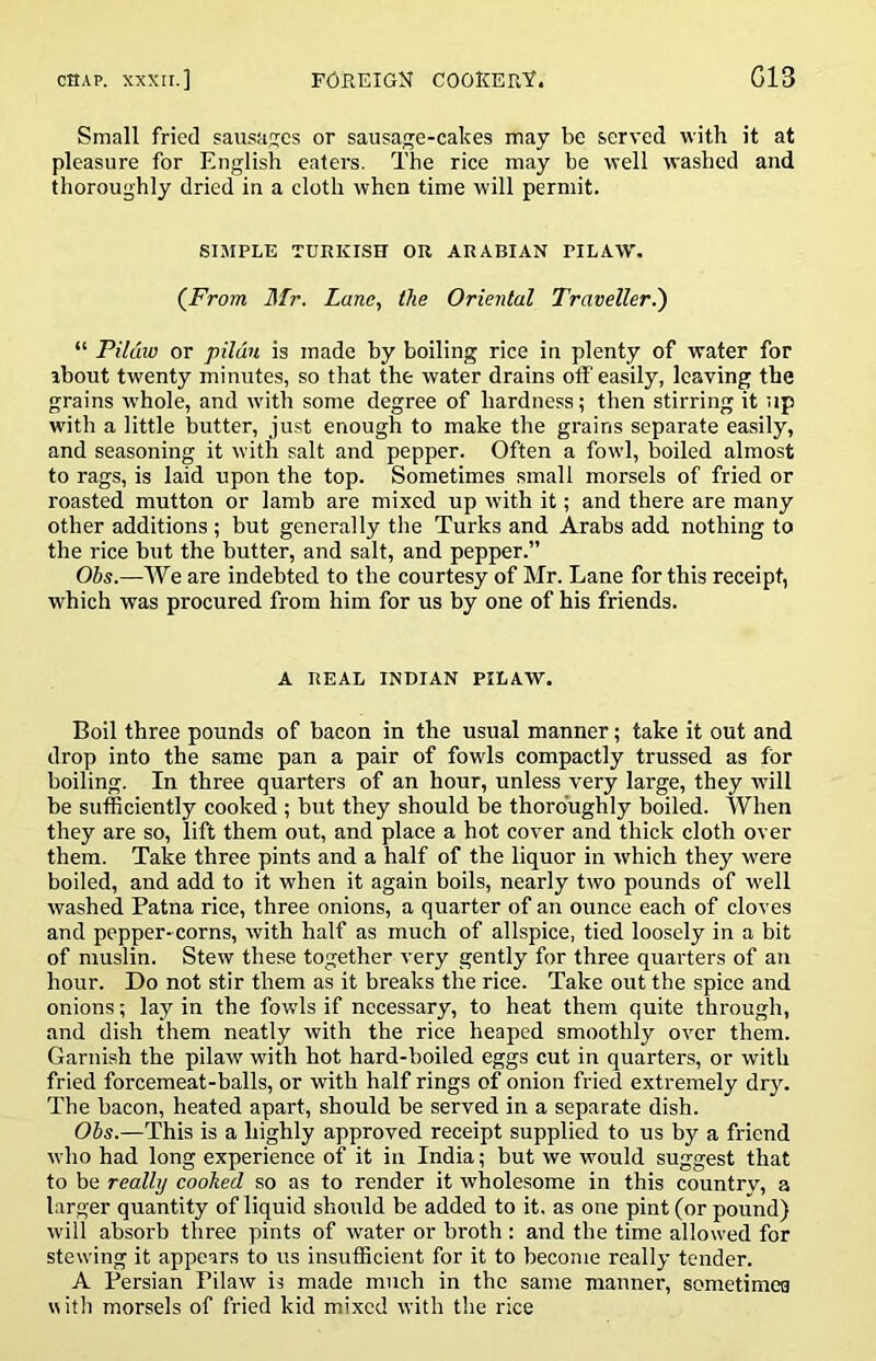 Small fried sausages or sausage-cakes may be served with it at pleasure for English eaters. The rice may be well washed and thoroughly dried in a cloth when time will permit. SIMPLE TURKISH OR ARABIAN PILAW. (^From Mr. Lane, the Oriental Traveller.') “ Pildw or pilau is made by boiling rice in plenty of water for about twenty minutes, so that the water drains off easily, leaving the grains whole, and with some degree of hardness; then stirring it up with a little butter, just enough to make the grains separate easily, and seasoning it with salt and pepper. Often a fowl, boiled almost to rags, is laid upon the top. Sometimes small morsels of fried or roasted mutton or lamb are mixed up with it; and there are many other additions ; but generally the Turks and Arabs add nothing to the rice but the butter, and salt, and pepper.” Ohs.—We are indebted to the courtesy of Mr. Lane for this receipt, which was procured from him for us by one of his friends. A REAL INDIAN PILAW. Boil three pounds of bacon in the usual manner; take it out and drop into the same pan a pair of fowls compactly trussed as for boiling. In three quarters of an hour, unless very large, they will be sufficiently cooked ; but they should be thoroughly boiled. When they are so, lift them out, and place a hot cover and thick cloth over them. Take three pints and a half of the liquor in which they were boiled, and add to it when it again boils, nearly two pounds of well washed Patna rice, three onions, a quarter of an ounce each of cloves and pepper-corns, with half as much of allspice, tied loosely in a bit of muslin. Stew these together very gently for three quarters of an hour. Do not stir them as it breaks the rice. Take out the spice and onions; lay in the fowds if necessary, to heat them quite through, and dish them neatly with the rice heaped smoothly over them. Garnish the pilaw with hot hard-boiled eggs cut in quarters, or with fried forcemeat-balls, or with half rings of onion fried extremely dry. The bacon, heated apart, should be served in a separate dish. Ohs.—This is a highly approved receipt supplied to us by a friend who had long experience of it in India; but we would suggest that to be really cooked so as to render it wholesome in this country, a larger quantity of liquid should be added to it. as one pint (or pound) will absorb three pints of water or broth : and the time allowed for stewing it appears to us insufficient for it to become really tender. A Persian Pilaw is made much in the same manner, sometimes n itli morsels of fried kid mixed with tlie rice