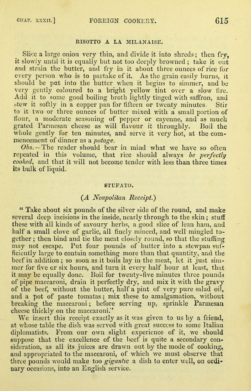 RISOTTO A LA MILANAISE. Slice a large onion very thin, and divide it into shreds; then fry, it slowly until it is equally but not too deeply browned ; take it out and strain the butter, and fry in it about three ounces of rice for every person who is to partake of it. As the grain easily burns, it should be put into the butter when it begins to simmer, and be very gently coloured to a bright yellow tint over a slow fire. Add it to some good boiling broth lightly tinged with saffron, and stew it softly in a copper pan for fifteen or twenty minutes. Stir to it two or three ounces of butter mixed v.dth a small portion of flour, a moderate seasoning of pepper or cayenne, and as much grated Parmesan cheese as will flavour it throughly. Boil the whole gently for ten minutes, and serve it very hot, at the com- mencement of dinner as a potage. (95s.—The reader should bear in mind what we have so often repeated in this volume, that rice should always be perfectly cooked, and that it will not become tender with less than three times its bulk of liquid. STUFATO. (A Neapolitan Receipt.) “ Take about six pounds of the silver side of the round, and make several deep incisions in the inside, nearly through to the skin; stuff these v.^ith all kinds of savoury herbs, a good slice of lean ham, and half a small clove of garlic, all finely minced, and well mingled to- gether ; then bind and tie the meat closely round, so that the stuffing may not escape. Put four pounds of butter into a stewpan suf- ficiently large to contain something more than that quantit^q and the beef in addition; so soon as it boils lay in the meat, let it just sim- mer for five or six hours, and turn it every half hour at least, that it may be equally done. Boil for twenty-five minutes three pounds of pipe maccaroni, drain it perfectly dry, and mix it with the gravy of the beef, without the butter, half a pint of very pure salad oil, and a pot of paste tomatas; mix these to amalgamation, without breaking the maccaroni; before serving up, sprinkle Parmesan cheese thickly on the maccaroni. We insert this receipt exactly as it was given to us by a friend, at whose table the dish was served with great success to some Italian diplomatists. From our own slight experience of it, we should suppose that the excellence of the beef is quite a secondary con- sideration, as all its juices are drawn out by the mode of cooking, and appropriated to the maccaroni, of which we must observe that three pounds would make too gigantic a dish to enter well, on ordi- nary occasions, into an English service.