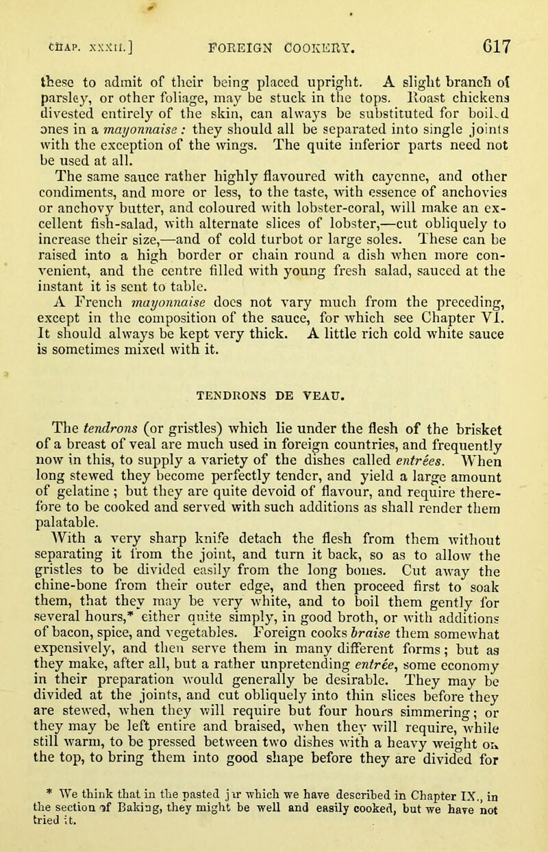 these to admit of their being placed upright. A slight branch ol parsley, or other foliage, may be stuck in the tops, lloast chickens divested entirely of the skin, can always be substituted for boiLd ones in a mayonnaise : they should all be separated into single joints with the exception of the wings. The quite inferior parts need not be used at all. The same sauce rather highly flavoured vrith cayenne, and other condiments, and more or less, to the taste, with essence of anchovies or anchovy butter, and coloured with lobster-coral, will make an ex- cellent fish-salad, with alternate slices of lobster,—cut obliquely to increase their size,—and of cold turbot or large soles. These can be raised into a high border or chain round a dish when more con- venient, and the centre filled with young fresh salad, sauced at the instant it is sent to table. A French mayonnaise docs not vary much from the preceding, except in the composition of the sauce, for which see Chapter VI. It should always be kept very thick. A little rich cold white sauce is sometimes mixed with it. TENDUONS DE VEAU. The tendrons (or gristles) which lie under the flesh of the brisket of a breast of veal are much used in foreign countries, and frequently now in this, to supply a variety of the dishes called entrees. When long stewed they become perfectly tender, and yield a large amount of gelatine ; but they are quite devoid of flavour, and require there- fore to be cooked and served with such additions as shall render them palatable. AVith a very sharp kni.fe detach the flesh from them without separating it from the joint, and turn it back, so as to allow the gristles to be divided easily from the long bones. Cut away the chine-bone from their outer edge, and then proceed first to soak them, that they may be very white, and to boil them gently for several hours,’' either quite simply, in good broth, or with additions of bacon, spice, and vegetables. Foreign cooks braise them somewhat expensively, and then serve them in many different forms; but as they make, after all, but a rather unpretending entree, some economy in their preparation would generally be desirable. They may be divided at the joints, and cut obliquely into thin slices before they are stewed, when they will require but four hours simmering; or they may be left entire and braised, when thej’ will require, while still warm, to be pressed between two dishes with a heavy weight on the top, to bring them into good shape before they are divided for * We think that in the pasted jir which we have deserihed in Chapter IX., in the section of Baking, they might be well and easily cooked, hut we have not tried it.