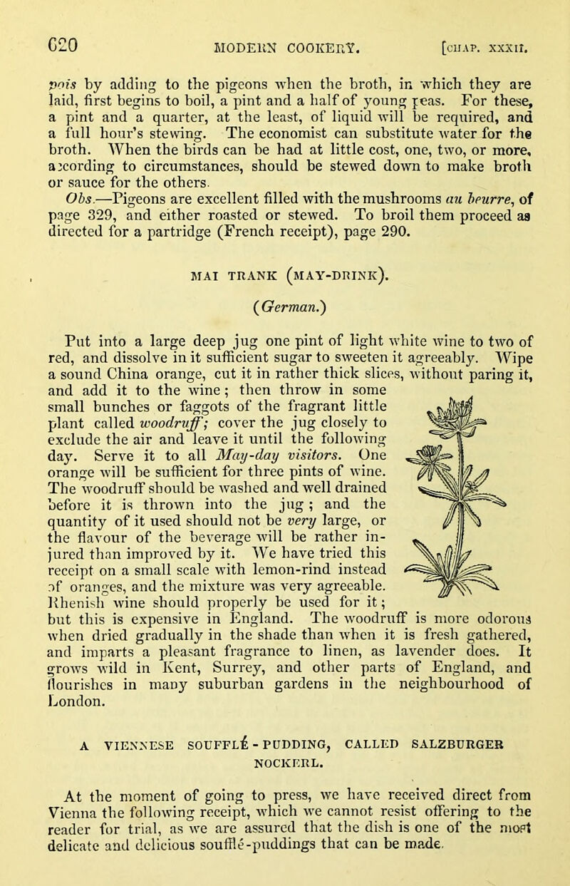 pois by adding to the pigeons when the broth, in which they are laid, first begins to boil, a pint and a half of young jeas. For these, a pint and a quarter, at the least, of liquid will be required, and a full hour’s stewing. The economist can substitute water for the broth. AVhen the birds can be had at little cost, one, two, or more, according to circumstances, should be stewed down to make broth or sauce for the others. Obs.—Pigeons are excellent filled with the mushrooms cm heurre, of page 329, and either roasted or stewed. To broil them proceed as directed for a partridge (French receipt), page 290. MAI TRANK (mAY-DRINk). (^German.') Put into a large deep jug one pint of light white wine to two of red, and dissolve in it sufficient sugar to sweeten it agreeably. Wipe a sound China orange, cut it in rather thick slices, without paring it, and add it to the wine; then throw in some small bunches or faggots of the fragrant little plant called woodruff; cover the jug closely to exclude the air and leave it until the following day. Serve it to all May-day visitors. One orange will be sufficient for three pints of wine. The woodruff should be washed and well drained before it is thrown into the jug; and the quantity of it used should not be very large, or the flavour of the beverage will be rather in- jured than improved by it. We have tried this receipt on a small scale with lemon-rind instead .of oranges, and the mixture was very agreeable. Rhenish wine should properly be used for it; but this is expensive in England. The woodruff is moi'e odorous when dried gradually in the shade than when it is fresh gathered, and imparts a pleasant fragrance to linen, as lavender does. It grows wild in Kent, Surrey, and other parts of England, and flourishes in many suburban gardens in the neighbourhood of London. A VIENNESE SOUFFl£ - PUDDING, CALLED SALZBURGER NOCKERL. At the moment of going to press, we have received direct from Vienna the following receipt, which we cannot resist offering to the reader for trial, as we are assured that the dish is one of the .mopt delicate and delicious souffle-puddings that can be made.
