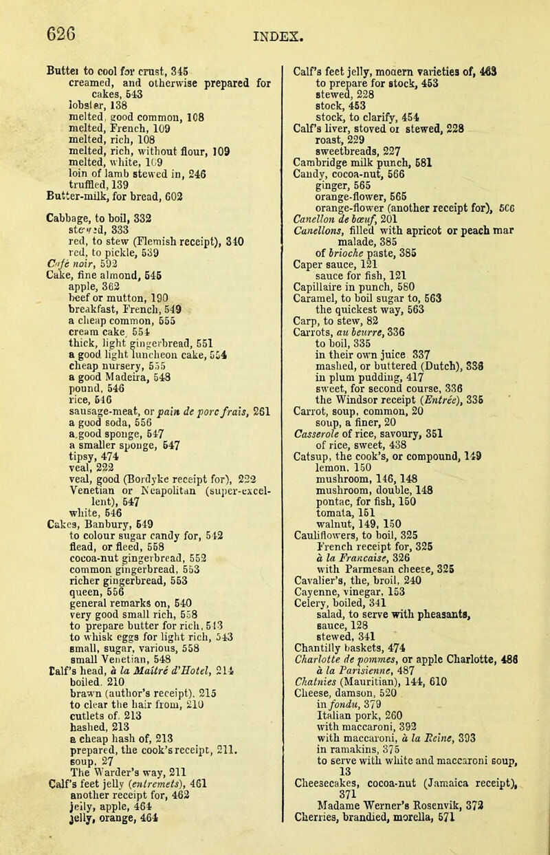 Buttei to cool fov crust, 345 creamed, and otherwise prepared for cakes, 643 lobsler, 138 melted, good common, 108 melted, French, 109 melted, rich, 108 melted, rich, without flour, 109 melted, white, 109 loin of lamb stewed in, 246 truflled, 139 Butter-milk, for bread, 602 Cabbage, to boil, 332 stc'vid, 333 red, to stew (Flemish receipt), 340 red, to pickle, 539 C'lje noir, 592 Cake, fine almond, 645 apple, 362 beef or mutton, 190 breakfast, French, 549 a cheap common, 655 cream cake 554 thick, light gingerbread, 551 a good light luncheon cake, 554 cheap nursery, 555 a good Madeira, 648 pound, 546 rice, 616 sausage-meat, ov pain de pore frais, 261 a good soda, 556 a.good sponge, 647 a smaller sponge, 647 tipsy, 474 veal, 222 veal, good (Bordyke receipt for), 222 Venetian or KcapoUtan (suiter-excel- lent), 647 white, 646 Cakes, Banbury, 649 to colour sugar candy for, 542 flead, or fleed, 668 cocoa-nut gingerbread, 552 common gingerbread, 553 richer gingerbread, 563 queen, 666 general remarks on, 640 very good small rich, 558 to prepare butter for rich, 513 to whisk eggs for light rich, 543 small, sugar, various, 658 small Venetian, 548 Calf’s head, a la Maiire d’Hotel, 214 boiled. 210 brawn (author’s receipt), 215 to clear the hair from, 210 cutlets of, 213 bashed, 213 a cheap hash of, 213 prepared, the cook’s receipt, 211. soup, 27 The Warder’s way, 211 Calf’s feet jelly {entremets), 461 another receipt for, 462 jelly, apple, 464 jelly, orange, 464 Calf’s feet jelly, mooem varieties of, 463 to prepare for stock, 463 stewed, 228 stock, 463 stock, to clarify, 454 Calf’s liver, stoved or stewed, 228 roast, 229 sweetbreads, 227 Cambridge milk punch, 681 Candy, cocoa-nut, 666 ginger, 565 orange-flower, 665 orange-flower (another receipt for), 5C6 Canellon de Iceuf, 201 Canellons, filled with apricot or peach mar malade, 385 of Irioche paste, 385 Caper sauce, 121 sauce for fish, 121 Capillaire in punch, 580 Caramel, to boil sugar to, 663 the qtiickest way, 563 Carp, to stew, 82 Cai’i'ots, au beurre, 336 to boil, 335 in their owm juice 337 mashed, or buttered (Dutch), 338 in plum pudding, 417 sweet, for second course, 336 the Windsor receipt (Entree), 336 Carrot, soup, common, 20 soup, a finer, 20 Casserole of rice, savoury, 361 of rice, sweet, 438 Catsup, the cook’s, or compound, 149 lemon, 150 mushroom, 146,148 mushroom, double, 148 pontac, for fish, 150 tomata, 161 walnut, 149, 150 Cauliflowers, to boil, 325 French receipt for, 325 d la Francaise, 326 with Parmesan cheese, 325 Cavalier’s, the, broil, 240 Cayenne, vinegar, 153 Celery, boiled, 341 salad, to serve with pheasants, sauce, 128 stewed, 341 Chantilly baskets, 474 Charlotte de pommes, or apple Charlotte, 488 a la Pansienne, 487 Chatnies (Mauritian), 144, 610 Cheese, damson, 62() in fondu, 379 Italian pork, 260 with maccaroni, 392 with maccaroni, d la Eeine, 393 in ramakins, 375 to serve with white and maccaroni soup, 13 Cheesecakes, cocoa-nut (J.amaica receipt), 371 Madame Werner’s Eosenvik, 372 Cherries, branched, morella, 671