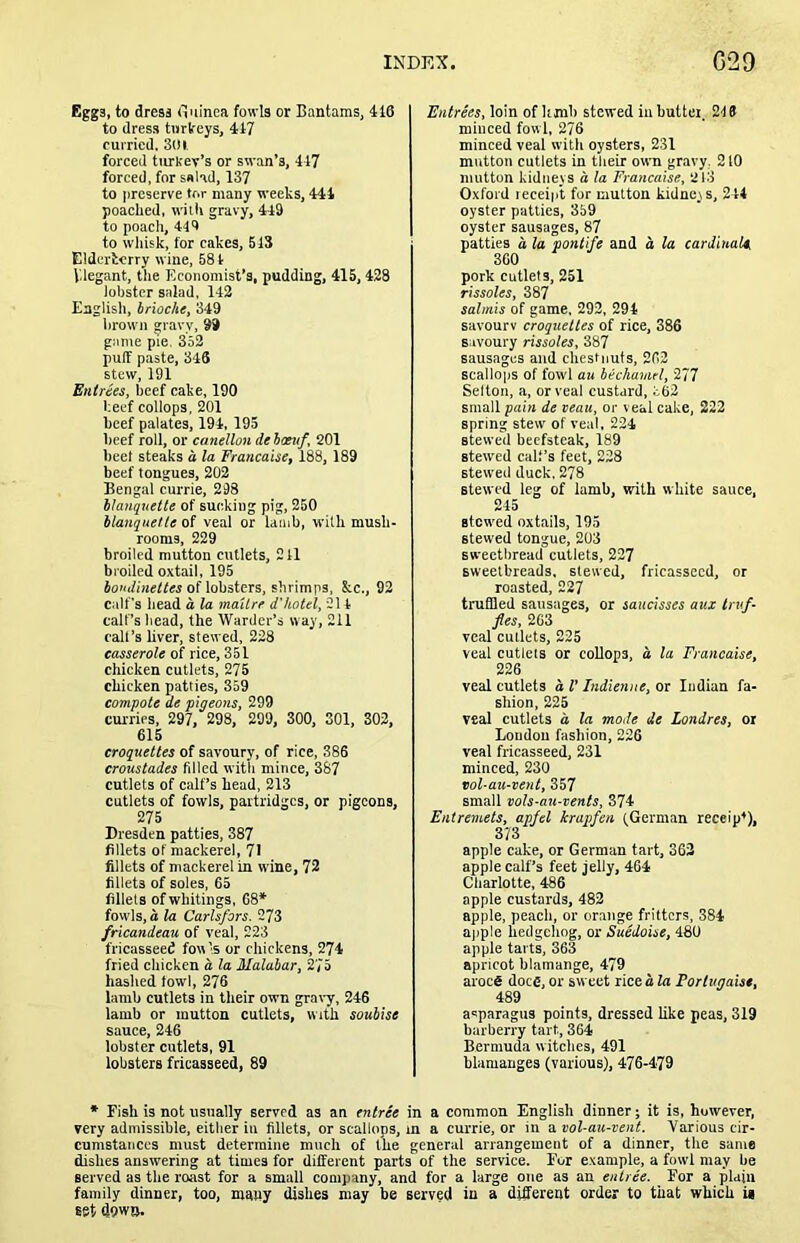 Eggs, to dress fluinea fowls or Bantams, 418 to dress tiirlreys, 417 curried. Sill, forced turkev’s or swan’s, 417 forced, for s«Hd, 137 to preserve tor many weeks, 444 poached, with gravy, 449 to poach, 449 to whisk, for cakes, 5 IS Elderierry wine. 584 Vdegant, tlie Economist’s, pudding, 415,428 lobster salad, 142 English, brioche, 349 brown gravy, 99 game pie. 352 puff paste, 346 stew, 191 Entries, beef cake, 190 beef coUops, 201 beef palates, 194, 195 beef roll, or canellon de boeuf, 201 beet steaks a la Francaise, 188, 189 beef tongues, 202 Bengal currie, 298 hlanqueite of sucking pig, 250 blanquelle of veal or lamb, with mush- rooms, 229 broiled mutton cutlets, 241 broiled oxtail, 195 JoKifineffM of lobsters, shrimps, &c,, 92 calf's head a la maUre d'hotel, 21 4 calf’s bead, fhe Warder’s way, 211 call’s liver, stewed, 228 casserole of rice, 351 chicken cutlets. 275 chicken patties, 359 compote de pigeons, 299 curries, 297, 298, 299, 300, SOI, 302, 615 croquettes of savoury, of rice, 386 croustades fdled with mince, 387 cutlets of calf’s head, 213 cutlets of fowls, partridges, or pigeons, 275 Dresden patties, 387 fillets of mackerel, 71 fillets of mackerel in wine, 72 fillets of soles, 65 fillets of whitings, 68* fow’ls, a la Carlsfors. 273 fricandeau of veal, 223 fricasseed fowls or chickens, 274 fried chicken a la Malabar, 275 hashed fowl, 276 lamb cutlets in their own gra\-y, 246 lamb or mutton cutlets, with soubise sauce, 246 lobster cutlets, 91 lobsters fricasseed, 89 Entrees, loin of hmb stewed in butter. 249 minced fowl, 276 minced veal with oysters, 231 mutton cutlets in their own gravy, 210 mutton kidneys a la Francaise, 213 Oxford leceip't for mutton kidneys, 244 oyster patties, 359 oyster sausages, 87 patties a la pontife and a la cardinalc, 360 pork cutlets, 251 rissoles, 387 salmis of game, 292, 294 savourv croquettes of rice, 386 savoury rissoles, 387 sausages and chestnuts, 262 scallops of fowl au bechamel, 277 Selton, a, or veal custard, t62 small pain de veau, or veal cake, 222 spring stew' of veal, 224 stewed beefsteak, 189 stewed calf’s feet, 228 stewed duck, 278 stewed leg of lamb, with white sauce, 245 stowed oxtails, 195 stewed tongue, 203 sweetbread cutlets, 227 sweetbreads, slewed, fricasseed, or roasted, 227 truffled sausages, or saucisses aux truf- fles, 263 veal cutlets, 225 veal cutlets or coUops, a la Francaise, 226 veal cutlets a I’ Indienne, or Indian fa- shion, 225 veal cutlets a la mode de Londres, or Loudou fashion, 226 veal fricasseed, 231 minced, 230 Tol-au-vent, 357 small vols-au-vents, 374 Entremets, apfel krapfen fGerman receipt), apple cake, or German tart, 362 apple calf’s feet jelly, 464 Charlotte, 486 apple custards, 482 apple, peach, or orange fritters, 384 ajiple hedgehog, or Suedoise, 480 apple tarts, 363 apricot blamange, 479 aroce does, or sweet rice a la Portugaisc, 489 asparagus points, dressed like peas, 319 barberry tart, 364 Bermuda witches, 491 blamanges (various), 476-479 * Fish is not usually served as an entree in a common English dinner; it is, however, very admissible, either in fillets, or scallops, m a currie, or in a vol-au-vent. Various cir- cumstances must determine much of the general arrangement of a dinner, the same dishes answering at times for different parts of the service. For example, a fowl may be served as the roast for a small company, and for a large one as an entree. For a plain family dinner, too, many dishes may be served in a different order to that which U 68t down.