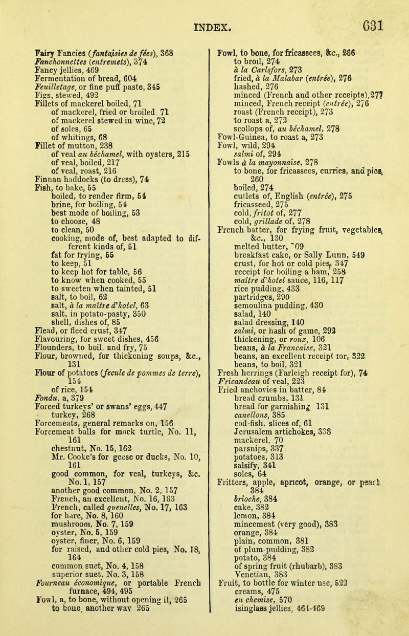 Fairy I'ancies ( fantaisies de fees), 368 Fanchonnettes (entremets), 374 Fancy jellies, 469 Fermentation of bread, 604 Feuilletage, or fine puff paste, 345 Figs, stewed, 493 Fillets of mackerel boiled, 71 of mackerel, fried or broiled 71 of mackerel stewed in wine. 72 of soles, 65 of whitings, 68 Fillet of mutton, 238 of veal ail lechamel, with oysters, 215 of veal, boiled, 217 of veal, roast, 216 Finnan haddocks (to dress), 74 Fish, to bake, 55 boiled, to render firm, 64 brine, for boiling, 54 best mode of boiling, 53 to choose, 48 to clean, 50 cooking, mode of, best adapted to dif- ferent kinds of, 61 fat for frying, 65 to keep, 51 to keep hot for table, 66 to know when cooked, 55 to sweeten when tainted, 51 salt, to boil, 62 salt, a la maitre d’hotel, 63 salt, in potato-pasty, 350 shell, dishes of, 85 Flead, or fleed crust, 347 Flavouring, for sweet dishes, 456 Flounders, to boil, and fry, 75 Flour, browned, for thickening soups, Src., 131 Flour of potatoes (fecule de fommes de terre), 154 of rice, 154 Fondu, a, 379 Forced turkeys’ or swans’ eggs, 447 turkey, 268 Forcemeats, general remarks on, 156 Forcemeat balls for mock turtle. No. 11, 161 chestnut, No. 16,162 Mr. Cooke’s for geese or ducks, No. 10, 161 good common, for veal, turkeys, &.c. No.l, 157 another good common, No. 2, 157 French, an excellent, No. 16,163 I'rench, called quenelles, No. 17, 163 for hare. No. 8,160 mushroom, No. 7,159 oyster, No. 5, 159 oyster, finer, No. 6,159 for raised, and other cold pies. No. 18, 164 common suet. No. 4,158 superior suet, No. 3,158 Fourneau economique, or portable French furnace, 494, 495 Fowl, a. to bone, without opening it, 265 to bone, another wav 265 Fowl, to bone, forfiricassees, kc., 286 to broil, 274 a la Carlsfors, 273 fried, d la Malaiar (entrie), 276 hashed, 276 minced (lYeneh and other receipts),277 minced, F'reuch receipt (entree), 276 roast (French receipt), 273 to roast a. 272 scollops of, au lechamel, 278 Fowl-Guinea, to roast a, 273 Fowl, wild, 294 salmi of, 294 Fowls d la mayonnaise, 278 to bone, for fricassees, curries, and pie*, 260 boiled, 274 cutlets of, English (entree), 275 fricasseed, 275 cold,/rifof of, 277 cold, grillade of, 278 French batter, for frying fruit, vegetables, &.C., 130 melted butter, 09 breakfast cake, or Sally Lunn, 549 crust, for hot or cold piesj. 347 receipt for boiling a ham, 258 maitre d'holel sauce, 116, 117 rice pudding, 433 partridges, 290 semoulina pudding, 430 salad, 140 salad dressing, 140 salmi, or hash of game, 293 thickening, or roux, 106 beans, a la Francaise, 321 beans, an excellent receipt lor, 322 beans, to boil, 321 Fresh herrings (Farleigh receipt for), 74 Fricandeau of veal, 223 Fried anchovies iu batter, 84 bread crumbs. 131 bread for garnishing 131 canellons, 385 cod-fish, slices of, 61 Jerusalem artichokes, 338 mackerel, 70 parsnips, 337 potatoes, 313 salsify, 341 soles, 64 Fritters, apple, apneot, orange, or peack 384 Irioche, 384 cake, 383 lemon, 384 mincemeat (very good), 383 orange, 384 plain, common, 381 of plum-pudding, 383 potato, 384 of spring fruit (rhubarb), 383 Venetian, 383 Fruit, to bottle for winter use, 623 creams, 475 en chemise, 570 isinglass jellies, 464-469