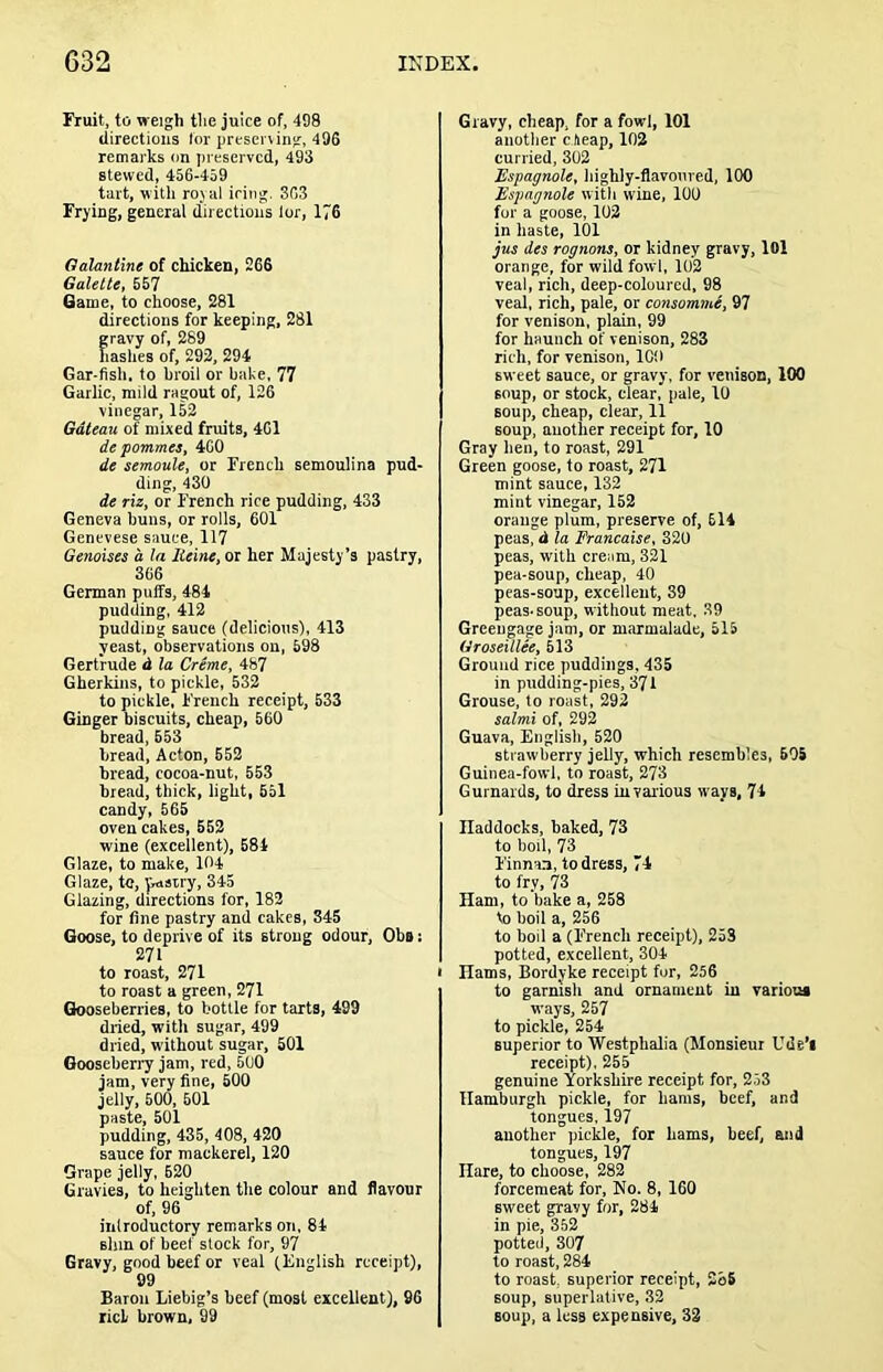 Fruit, to weigh the juice of, 498 directions lor prtsening, 496 remarks on preserved, 493 stewed, 456-459 tart, witli ro) iil icing. 363 Frying, general directions lor, 176 Oalantine of chicken, 266 Galette, 557 Game, to choose, 281 directions for keeping, 281 gravy of, 289 hashes of, 292, 294 Gar-fish, to broil or bake, 77 Garlic, mild ragout of, 126 vinegar, 152 Gateau of mixed fruits, 461 depommes, 400 de semoule, or French semoulina pud- ding, 430 de riz, or French rice pudding, 433 Geneva buns, or rolls, 601 Genevese sauce, 117 Genoises a la Heine, or her Majesty’s pastry, 306 German puffs, 484 pudding. 412 pudding sauce (delicious), 413 yeast, observations on, 698 Gertrude d la Creme, 487 Gherkins, to pickle, 532 to pickle, French receipt, 533 Ginger biscuits, cheap, 660 bread, 553 bread, Acton, 652 bread, cocoa-nut, 553 bread, thick, light, 551 candy, 565 oven cakes, 552 wine (excellent), 684 Glaze, to make, 104 Glaze, to, jiasiry, 345 Glazing, directions for, 182 for fine pastry and cakes, 345 Goose, to deprive of its strong odour, Obs: 271 to roast, 271 to roast a green, 271 Gooseberries, to bottle for tarts, 499 dried, with sugar, 499 dried, without sugar, 501 Gooseberi’y jam, red, 500 jam, very fine, 500 jelly, 500, 601 paste, 501 pudding, 435, 408, 420 sauce for mackerel, 120 Grape jelly, 620 Gravies, to heighten the colour and flavour of, 96 introductory remarks on, 84 shin of beef slock for, 97 Gravy, good beef or veal (English receipt), 99 Baron Liebig’s beef (most excellent), 96 riel brown, 99 Gravy, cheap, for a fowl, 101 anotlier c lieap, 102 curried, 302 Espagnole, highly-flavoured, 100 Espagnole with wine, 100 for a goose, 102 in haste, 101 jus des rognons, or kidney gravy, lOl orange, for wild fowl, 102 veal, rich, deep-coloured, 98 veal, rich, pale, or consomme, 97 for venison, plain, 99 for haunch of venison, 283 rich, for venison. ICO sweet sauce, or gravy, for venison, 100 soup, or stock, clear, pale, 10 soup, cheap, clear, 11 soup, another receipt for, 10 Gray hen, to roast, 291 Green goose, to roast, 271 mint sauce, 132 mint vinegar, 152 orange plum, preserve of, 614 peas, <1 la Francaise, 320 peas, with cream, 321 pea-soup, cheap, 40 peas-soup, excellent, 39 peas-soup, without meat, 39 Greengage jam, or marmalade, 515 Groseillee, M3 Ground rice puddings, 435 in pudding-pies, 371 Grouse, to roast, 292 salmi of, 292 Guava, English, 520 strawberry jelly, which resembles, 505 Guinea-fowl, to roast, 273 Gurnards, to dress in various ways, 74 Haddocks, baked, 73 to boil, 73 Finnan, to dress, 74 to fry, 73 Ham, to bake a, 258 to boil a, 256 to boil a (F'rench receipt), 253 potted, excellent, 304 • Hams, Bordyke receipt for, 256 to garnish and ornament in variooi ways, 257 to pickle, 254 superior to Westphalia (Monsieur Ude’l receipt), 255 genuine Yorkshire receipt for, 253 Hamburgh pickle, for hams, beef, and tongues, 197 another pieWe, for hams, beef, and tongues, 197 Hare, to choose, 282 forcemeat for, No, 8, 160 sweet gravy for, 284 in pie, 352 potted, 307 to roast, 284 to roast, superior receipt, 2o6 soup, superlative, 32 soup, a less expensive, 32