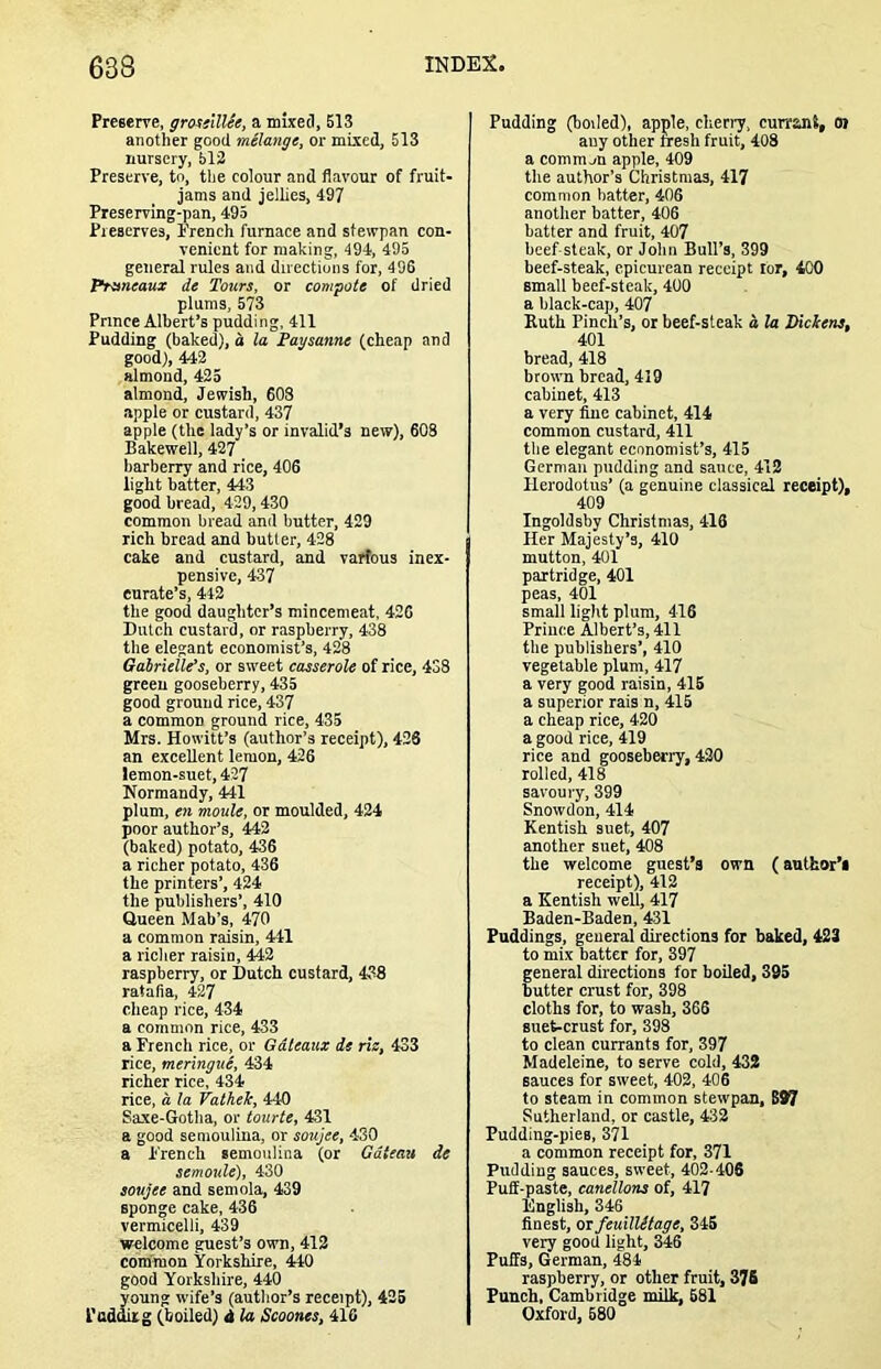 Preserve, gmiilUe, a mixeci, 513 another good melange, or mixed, 513 nursery, 512 Preserve, to, the colour and flavour of fruit- jams and jellies, 497 Preserving-pan, 495 Preserves, I’rench furnace and stewpan con- venient for making, 494, 495 general rules and directions for, 496 Pnmeaux de Tours, or compote of dried plums, 573 Prince Albert’s pudding, 411 Pudding (baked), d la Paysanne (cheap and good), 442 almond, 425 almond, Jewish, 60S apple or custard, 437 apple (the lady’s or invalid’s new), 603 Bakewell, 427 barberry and rice, 406 light batter, 443 good bread, 429,430 common bread and butter, 429 rich bread and butter, 428 cake and custard, and varfous inex- pensive, 437 curate’s, 442 the good daughter’s mincemeat, 426 Dutch custard, or raspberry, 438 the elegant economist’s, 428 Gatrielle’s, or sweet casserole of rice, 4S8 green gooseberry, 435 good ground rice, 437 a common ground rice, 435 Mrs. Howitt’s (author’s receipt), 426 an excellent lemon, 426 lemon-suet, 427 Normandy, 441 plum, en movie, or moulded, 424 poor author’s, 442 (baked) potato, 436 a richer potato, 436 the printers’, 424 the publishers’, 410 Queen Mab’s, 470 a common raisin, 441 a richer raisin, 442 raspberry, or Dutch custard, 438 ratafia, 427 cheap rice, 434 a common rice, 433 a French rice, or Gdteaux de rie, 433 rice, meringue, 434 richer rice, 434 rice, a la Vathek, 440 Saxe-Gotha, or tourte, 431 a good semoulina, or soujee, 430 a French semoulina (or Gateau de semoule), 430 soujee and semola, 439 sponge cake, 436 vermicelli, 439 welcome guest’s own, 412 common Yorkshire, 440 good Yorkshire, 440 young wife’s (author’s receipt), 425 Podding (boiled) i la Scoones, 416 Pudding (boiled), apple, cheriy, currant, oi any other tresh fruit, 408 a comm jn apple, 409 the author’s Christmas, 417 common hatter, 406 another batter, 406 batter and fruit, 407 beef steak, or John Bull’s, 399 beef-steak, epicurean receipt tor, 400 small beef-steak, 400 a black-cap, 407 Kuth Finch’s, or beef-steak a la Pickens, 401 bread, 418 brown bread, 419 cabinet, 413 a very fine cabinet, 414 common custard, 411 the elegant economist’s, 415 German pudding and sauce, 412 Herodotus’ (a genuine classical receipt), 409 Ingoldsby Christmas, 416 Her Majesty’s, 410 mutton, 401 partridge, 401 peas, 401 small light plum, 416 Prince Albert’s, 411 the publishers’, 410 vegetable plum, 417 a very good raisin, 416 a superior rais n, 415 a cheap rice, 420 a good rice, 419 rice and gooseberry, 420 rolled, 418 savoury, 399 Snowdon, 414 Kentish suet, 407 another suet, 408 the welcome guest’s own (author’s receipt), 412 a Kentish well, 417 Baden-Baden, 431 Puddings, general directions for baked, 423 to mix batter for, 397 general directions for boiled, 395 butter crust for, 398 cloths for, to wash, 366 suet-crust for, 398 to clean currants for, 397 Madeleine, to serve cold, 432 sauces for sweet, 402, 406 to steam in common stewpan, S97 Sutherland, or castle, 432 Pudding-pies, 371 a common receipt for, 371 Pudding sauces, sweet, 402-406 Puff-paste, canellons of, 417 English, 346 finest, or feuilUtage, 345 very good light, 346 Puffs, German, 484 raspberry, or other fruit, 378 Punch, Cambridge milk, 681 Oxford, 680