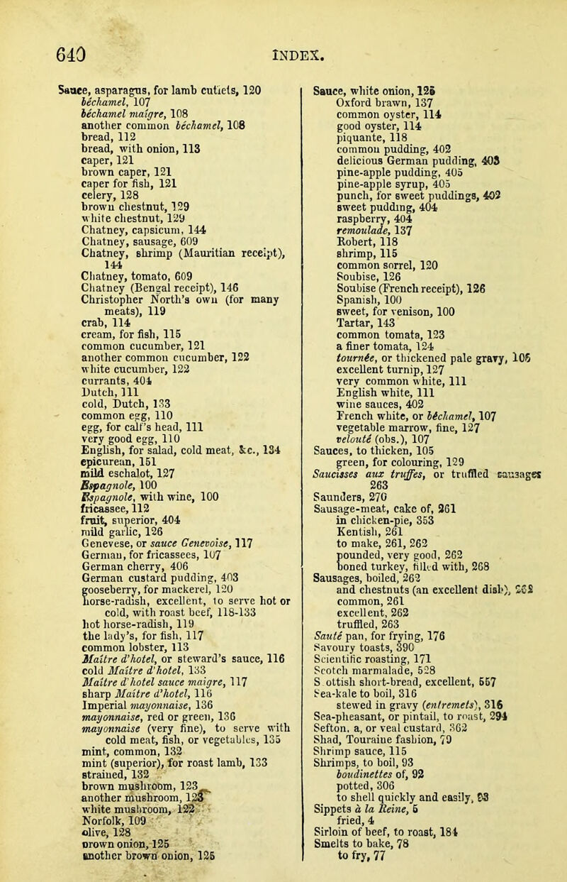 Saute, asparagus, for Iamb cutiels, 120 bechamel, 107 bechamel maigre, 108 anotlier common bechamel, 108 bread, 112 bread, with onion, 113 caper, 121 brown caper, 121 caper for fish, 121 celery, 128 brown chestnut, 129 white chestnut, 129 Chatney, capsicum, 144 Chatney, sausage, 609 Chatney, shrimp (Mauritian receipt), 144 Chatney, tomato, 609 Cliatney (Bengal receipt), 146 Christopher North’s own (for many meats), 119 crab, 114 cream, for fish, 115 common cucumber, 121 another common cucumber, 122 wliite cucumber, 122 currants, 404 Dutch, 111 cold, Dutch, 133 common egg, 110 egg, for calf’s head. 111 very good egg, 110 English, for salad, cold meat, &c., 134 epicurean, 151 mild eschalot, 127 Bspagnole, 100 Bspagnole, with wine, 100 fricassee, 112 fruit, superior, 404 mild garlic, 126 Genevese, or saxtce Genevoise, 117 Germau, for fricassees, 107 German cherry, 406 German custard pudding, 403 gooseberry, for mackerel, 120 horse-radish, excellent, to serve hot or cold, with roast beef, 118-133 hot horse-radish, 119 the lady’s, for fish, 117 common lobster, 113 Maltre d’hotel, or steward’s sauce, 116 cold Maltre d’hotel, 133 Maltre d'hotel sauce maigre, 117 sharp Maltre d’hotel, 116 Imperial mayonnaise, 136 mayonnaise, red or green, 136 mayonnaise (very fine), to serve with cold meat, fish, or vegetables, 135 mint, common, 132 mint (superior), for roast lamb, 133 strained, 132 brown mijshroom, 123 another mushroom, 123 white musliroom, 123.'- ■ Norfolk, 109 ■ olive, 128 orown onion, 125 another brown’ onion, 125 Sauce, white onion, 125 Oxford brawn, 137 common oyster, 114 good oyster, 114 piquante, 118 common pudding, 402 delicious German pudding, 403 pine-apple pudding, 405 pine-apple syrup, 405 punch, for sweet puddings, 402 sw’eet pudding, 404 raspberry, 404 remoulade, 137 Robert, 118 shrimp, 115 common sorrel, 120 Soubise, 126 Soubise (French receipt), 126 Spanish, 100 sweet, for venison, 100 Tartar, 143 common tomata, 123 a finer tomata, 124 toumte, or tliickened pale gravy, 106 excellent turnip, 127 very common white. 111 English white. 111 wine sauces, 402 French white, or bichamel, 107 vegetable marrow, fine, 127 neloute (obs.), 107 Sauces, to thicken, 105 green, for colouring, 129 Saucisses aux truffes, or trufiled sausages 263 Saunders, 270 Sausage-meat, cake of, 261 in chicken-pie, 353 Kentish, 261 to make, 261, 262 ounded, very good, 262 oned turkey, filled with, 268 Sausages, boiled, 262 and chestnuts (an excellent dish), 262 common, 261 excellent, 262 trufiled, 263 Saute pan, for frying, 176 Savoury toasts, 390 Scientific roasting, 171 Scotch marmalade, 528 S oltish short-bread, excellent, 657 Sea-kale to boil, 316 stewed in gravy (entremets), 316 Sea-pheasant, or pintail, to mast, 294 Sefton. a, or veal custard, 362 Shad, Touraine fashion, 79 Shrimp sauce, 115 Shrimps, to boil, 93 boudinettes of, 92 potted, 306 to shell quickly and easily, B3 Sippets a la tleine, 6 fried, 4 Sirloin of beef, to roast, 184 Smelts to bake, 78 to fry, 77