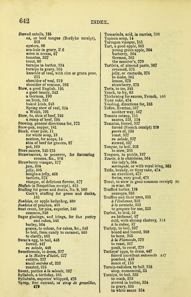 Stewed oxtails, 19B ox, or beef tongue (Bordyke receipt), 203 oysters, 86 sea-kale in gravy, 31.6 soles in cream, 67 tomatas, 327 trout, 80 turnips in butter, 334 turnips in gravy, 335 knuckle of veab with rice or green peas, 221 shoulder of veal, 219 shoulder of venison, 283 Stew, a good English, 191 a good family, 242 a German, 190 an Irish, 242 baked Irish, 243 Spring stew of veal, 224 a Welsh, 191 Stew, to, shin of beef, 192 a rump of beef, 194 Stewing, general dh-ections for, 173 Stew-pan, copper, 181 Stock, clear pale, 11 for white soup, 13 mutton, for soups, 14 shin of heef for gravies, 97 pot, 169 Store sauces, 145-155 Strawberries, to preserve, for flavouring creams, &c., 506 Strawberry vinegar, 577 jam, 504 jeUy, 605 isinglass jelly, 468 tartlets, 375 vinegar, of delicious flavour, 577 Stufato (a Neapolitan receipt), 615 Stufling for geese and ducks. No. 9,160 Cook’s stuffing for geese and ducks, 161 Suaime, or apple hedgehog, 480 Suaioise of peaches, 488 Suet crust, for pies, superior, 348 common, 348 Sugar glazings, and icings, for fine pastry and cakes, 543 harley, 564 grains, to colour, for cakes, &c., 542 to hoil, from candy to caramel, 563 to clarify, 662 Swan’s egg, to boil, 448 forced, 447 en salaie, 448 Sweetbreads, to dress, 227 a la Maitre d’hotel, 227 cutlets, 227 small entrees of, 232 roasted, 215 Sweet, patties d la minute, 387 Syllabub, a birthday, 681 Syllabubs, superior whipped, 476 Syrup, fine currant, or 4irop de groseiUes, Tamarinds, acid, in curries, 296 Tapioca soup, 14 Tarragon vinegar, 151 Tart, a good apple, 363 oung green apple, 364 arberry, 364 German, 362 the monitor’s, 370 Tartlets, of almond paste, 367 creamed, 375 jelly, or custards, 375 to make, 361 lemon, 372 strawberry, 375 Tarts, to ice, 345 Tench, to fry, 83 Thickening for sauces, French, 106 Tipsy cake, 474 Toasting, directions for, 183 Toffee, Everton, 567 auother way, 567 Tomata catsup, 151 sauces, 123, 124 Tomatas, forced, 327 forced (French receipt) 328 furie of, 328 roast, 327 en salade, 327 stewed, 327 Tongue, to boil, 203 to stew, 203 Tongues, to pickle, 197 Tourte, d la chdtelaine, 364 the lady’s, 364 meringuee, or with royal icing, 363 Trifle, brandy, or tipsy cake, 474 an excellent, 473 Swiss, very good, 473 Trout, to stew (a good common receipt) 80 in wine, 80 Truffled butter, 139 sausages, 263 Truffles and their uses, 331 a Vltalienne, 332 a la serviette, 232 to prepare for use, 332 Turbot, to boil, 56 au bechamel, 57 cold, with shnmp chatney, 144 a la creme, 67 Turkey, to boil, 267 boned and forced, 268 to bone, 265 d la Flamande, 270 to roast, 267 poult, to roast, 270 Ttirkeys’ eggs, to dress, 447 forced (excellent entremets 447 poached, 449 sauce of, 110 Turnip-radishes, to boil, 318 soup, economical, 33 Turnips, to boil, 333 to mash, 333 stewed in butter, 334 in gravy, 335 in white sauce 334