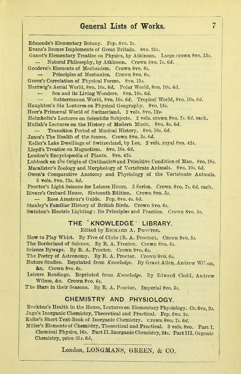 Edmonds’s Elementary Botany. Fcp. 8vo. 2s. Evans’s Bronze Implements of Great Britain. 8vo. 25i. Ganot’s Elementary Treatise on Physics, by Atkinson. Large crown 8vo. 15.s. — Natural Philosophy, by Atkinson. Crown 8vo. 7s. fid. Goodeve’s Elements of Mechanism. Crown 8vo. 6s. — Principles of Mechanics. Crown 8vo. 6s. Grove’s Correlation of Physical Forces. 8vo. 15s. Hartwig’s Aerial World, 8vo. 10s. 6d!. Polar World, 8vo. 10s. 6d. — Sea and its Living Wonders. 8vo. 10s. 6d. — Subterranean World, 8vo. 10s. 6d. Tropical World, 8vo. 10s. 6d. Haughton’s Six Lectures on Physical Geography. 8vo. 15s. Beer’s Primaeval World of Switzerland. 2 vols. 8vo. 12s* Helmholtz’s Lectures on Scientific Subjects. 2 vols. crown 8vo. 7s. 6(7. each. Hullah’s Lectures on the History of Modern Music. 8vo. 8s. 6d. — Transition Period of Musical History. 8vo. 10s. 6<7. Jones’s The Health of the Senses. Crown 8vo. 3s. 6<7. Keller’s Lake Dwellmgs of Switzerland, by Lee. 2 vols. royal 8vo. 42s. Lloyd’s Treatise on Magnetism. 8vo. 10s. 6d. Loudon’s Encyclopaedia of Plants. 8vo. 42s. Lubbock on tl>e Origin of Civilisation and Primitive Condition of Man. 8vo. 18s. Macalister’s Zoology and Morphology of Vertebrate Animals. 8vo. 10s. 6<7. Owen’s Comparative Anatomy and Physiology of the Vertebrate Animals. 3 vols. 8vo. 73s. 6<7. Proctor’s Light Seience for Leisure Hours. 3 Series. Crown 8vo. 7s. Gd. each. Rivers’s Orchard House. Sixteenth Edition. Crown 8vo. 5s. — Rose Amateur’s Guide. Fcp. 8vo. 4s. Gd. Stanley’s Familiar History of British Birds. Crown 8vo. 6s. Swinton’s Electric Lighting: Its Principles and Practice. Crown 8vo. 5s. THE ‘KNOWLEDGE’ LIBRARY. Edited by Richard A. Proctor. How to Play Whist. By Five of Clubs (R. A. Proctor). Crow 8vo. 5s. The Borderland of Science. By R. A. Proctor. Crown 8vo. 6s. Science Byways. By R. A. Proctor. Crown 8vo. 6s. The Poetry of Astronomy. By R. A. Proctor. Crown 8vo. 6s. Nature Studies. Reprinted from Knowledge. By Grant Allen, Andrew Wil..on, &c. Crown 8vo. 6s. Leisure Readings. Reprinted from Knowledge. By Edward Clodd, Andrew Wilson, &c. Crown 8vo. 6s. The Stars in their Seasons. By R. A. Proctor. Imperial 8vo. 6s. CHEMISTRY AND PHYSIOLOGY. Buckton’s Health in the House, Lectures on Elementary Physiology. Cr. 8vo. 2s. Jago’s Inorganic Chemistry, Theoretical and Practical. Fcp. 8vo. 2s. Kolbe’s Short Text-Book of Inorganic Chemistry. Crown 8vo. 7s. 6<7. Miller’s Elements of Chemistry, Theoretical and Practical. 3 vols. 8vo. Part I. Chemical Physics, 16s. Part II. Inorganic Chemistry, 24s. Part III. Organic Chemistry, price 31s. Gd.