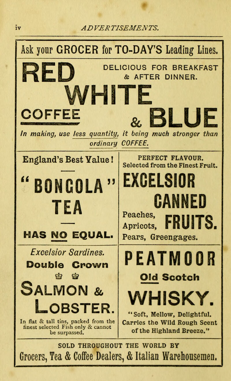 Ask your GROCER for TO-DAY’S Leading Lines. RED DELICIOUS FOR BREAKFAST & AFTER DINNER. WHITE COFFEE & BLUE In making, use less quantity, it being much stronger than ordinary COFFEE. England’s Best Yalue! “BONCOLA” TEA HAS NO EQUAL. PERFECT FLAVOUR. Selected from the Finest Fruit. EXCELSIOR CANNED Peaches, rn|l|TQ Apricots, mUi I Oi Pears, Greengages. Excelsior Sardines. Double Crown & Salmon & Lobster. In flat & tall tins, packed from the finest selected Fish only & cannot be surpassed. PEATMOOR Old Scotch WHISKY. Soft, Mellow, Delightful. Carries the Wild Rough Scent of the Highland Breeze.” SOLD THROUGHOUT THE WORLD BY Grocers, Tea & Coffee Dealers, & Italian Warehousemen.