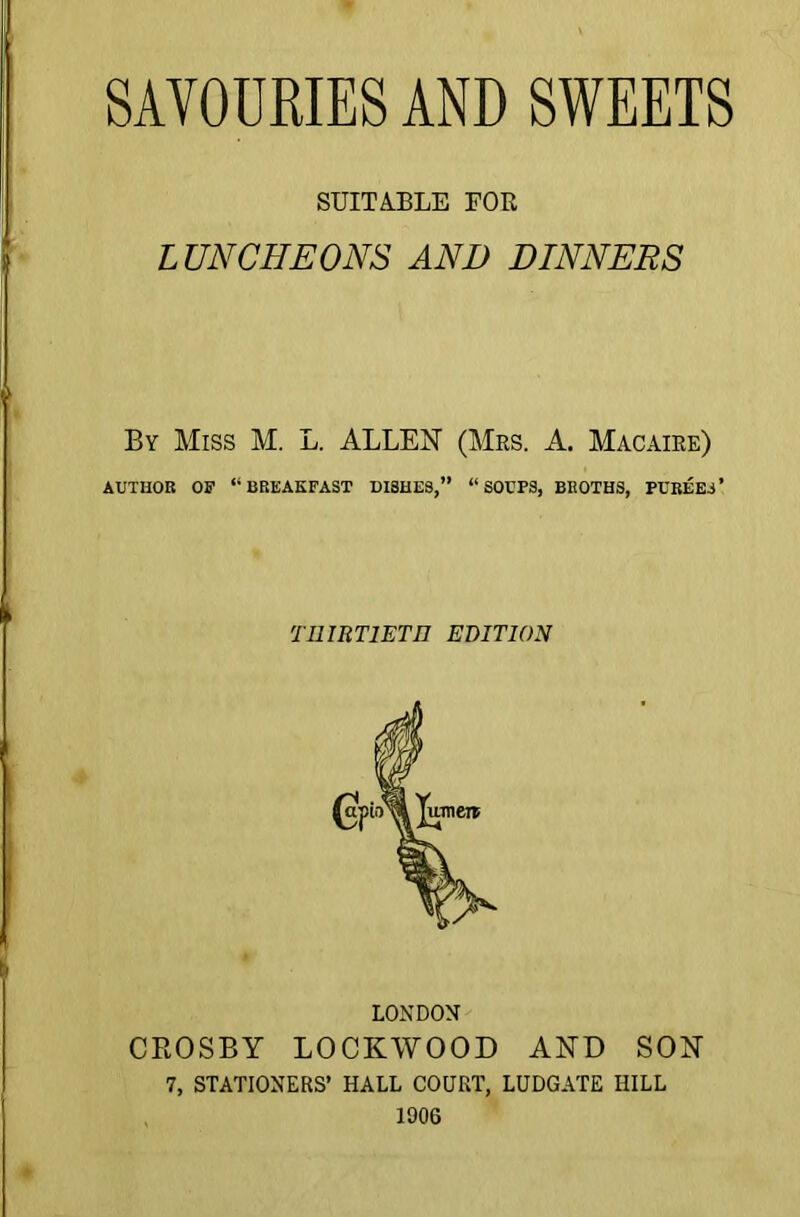 SUITABLE FOE LUNCHEONS AND DINNERS By Miss M. L. ALLEN (Mrs. A. Macaire) AUTHOR OF “BREAKFAST DI3HES,” “SOUPS, BROTHS, PUREES’ TI1IRT1ET11 EDITION LONDON CROSBY LOCKWOOD AND SON 7, STATIONERS’ HALL COURT, LUDGATE IIILL 1906