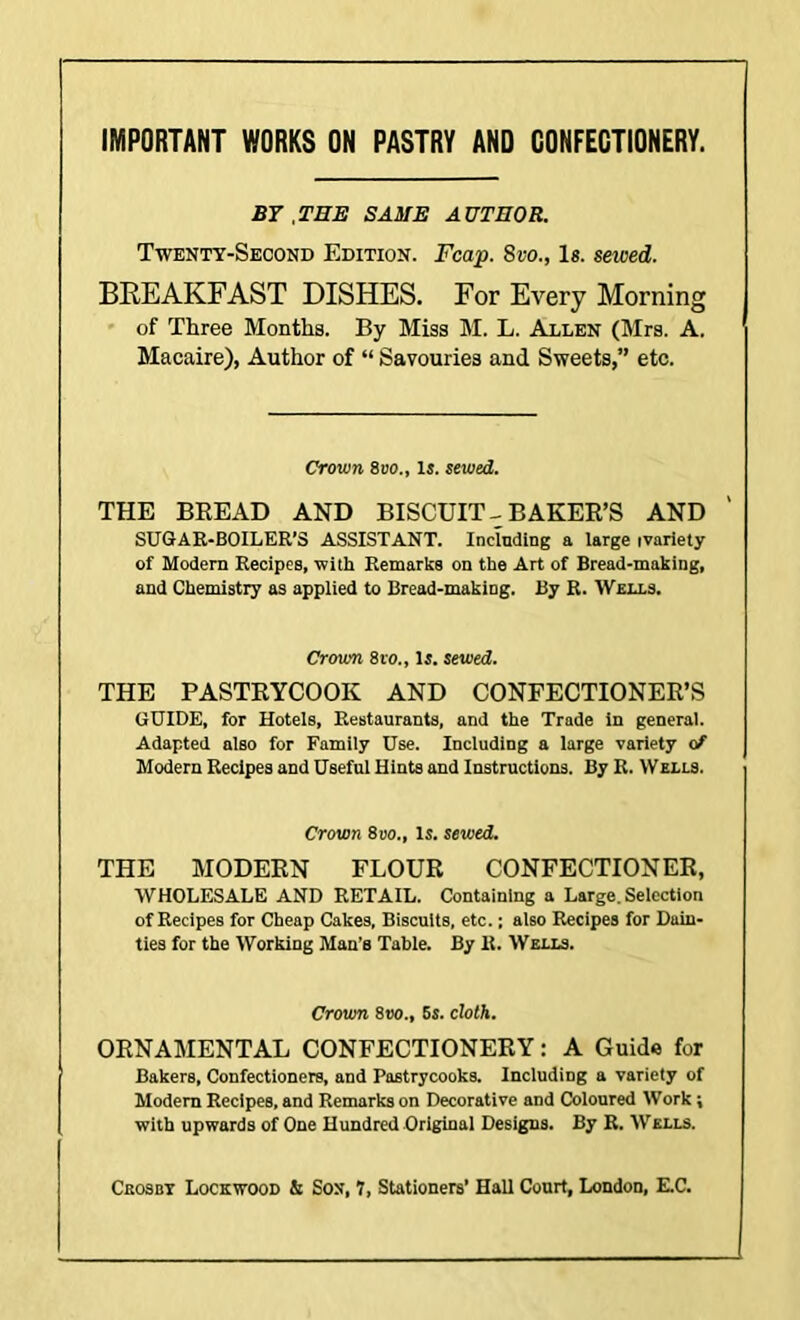 IMPORTANT WORKS ON PASTRY AND GONFEGTIONERY. B7 , THE SAME AUTHOR. Twenty-Second Edition. Fcap. 8vo., Is. sewed. BKEAKFAST DISHES. For Every Morning of Three Months. By Miss M. L. Allen (Mrs. A. Macaire), Author of “ Savouries and Sweets,” etc. Crown 8t>o„ Is. sewed. THE BREAD AND BISCUIT--BAKER’S AND ' SUGAR-BOILER’S ASSISTANT. Including a large ivnriety of Modern Recipes, with Remarks on the Art of Bread-making, and Chemistry as applied to Bread-making. By R. AVells. Crown 8ro., Is. sewed. THE PASTRYCOOK AND CONFECTIONER’S GUIDE, for Hotels, Restaurants, and the Trade in general. Adapted also for Family Use. Including a large variety of Modern Recipes and Useful Hints and Instructions. By R. Wells. Crown 8uo., is. sewed. THE MODERN FLOUR CONFECTIONER, WHOLESALE AND RETAIL. Containing a Large. Selection of Recipes for Cheap Cakes. Biscuits, etc.; also Recipes for Dain- ties for the Working Man’s Table. By It. Wells. Crown 8vo., 6s. cloth. ORNAMENTAL CONFECTIONERY: A Guide for Bakers, Confectioners, and Pastrycooks. Including a variety of Modem Recipes, and Remarks on Decorative and Coloured Work; with upwards of One Hundred Original Designs. By R. Wells.