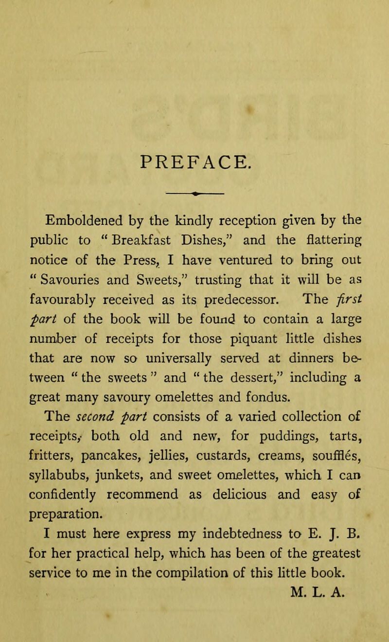 PREFACE. Emboldened by the kindly reception given by the public to “ Breakfast Dishes,” and the flattering notice of the Press, I have ventured to bring out “ Savouries and Sweets,” trusting that it will be as favourably received as its predecessor. The -first part of the book will be found to contain a large number of receipts for those piquant little dishes that are now so universally served at dinners be- tween “ the sweets ” and “ the dessert,” including a great many savoury omelettes and fondus. The second part consists of a varied collection of receipts,- both old and new, for puddings, tarts, fritters, pancakes, jellies, custards, creams, souffles, syllabubs, junkets, and sweet omelettes, which I can confidently recommend as delicious and easy of preparation. I must here express my indebtedness to E. J. B. for her practical help, which has been of the greatest service to me in the compilation of this little book. M. L. A.