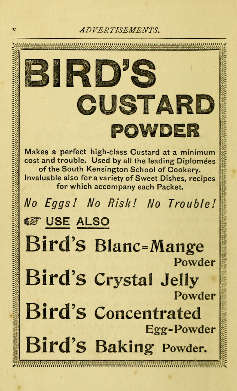 BIRD’S CUSTARD POWOEfl Makes a perfect high-class Custard at a minimum cost and trouble. Used by all the leading Diplomas of the South Kensington School of Cookery. Invaluable also for a variety of Sweet Dishes, recipes for which accompany each Packet. No Eggs! No Risk! No Trouble! USE ALSO Bird’s BIanc=Mange Powder Bird’s Crystal Jelly Powder Bird ’S Concentrated Egg=Powder Bird’s Baking Powder. -SE