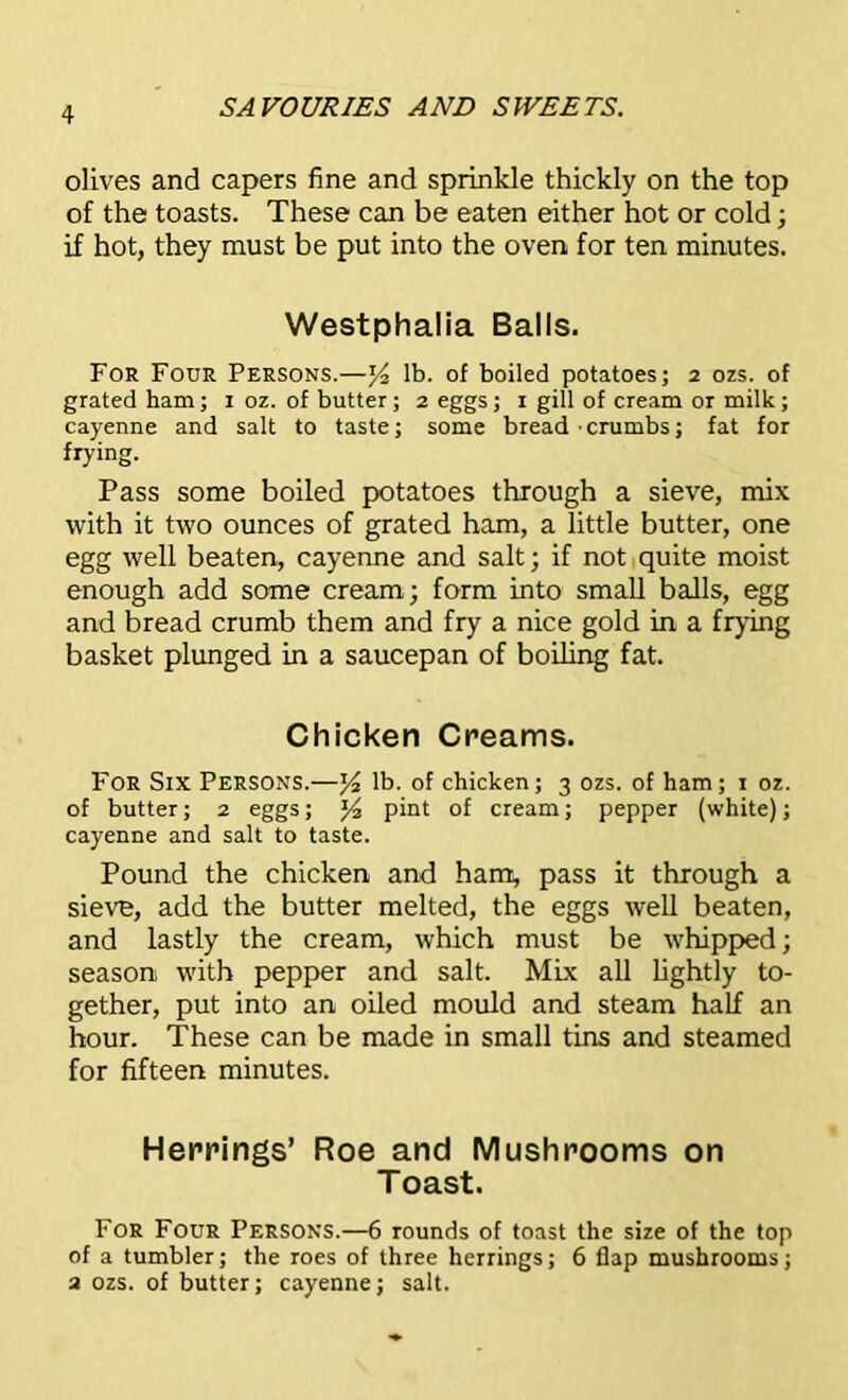 olives and capers fine and sprinkle thickly on the top of the toasts. These can be eaten either hot or cold; if hot, they must be put into the oven for ten minutes. Westphalia Balls. For Four Persons.—% lb. of boiled potatoes; 2 ozs. of grated ham; 1 oz. of butter; 2 eggs; 1 gill of cream ot milk; cayenne and salt to taste; some bread-crumbs; fat for frying. Pass some boiled potatoes through a sieve, mix with it two ounces of grated ham, a little butter, one egg well beaten, cayenne and salt; if not quite moist enough add some cream; form into small balls, egg and bread crumb them and fry a nice gold in a frying basket plunged in a saucepan of boiling fat. Chicken Creams. For Six Persons.—y2 lb. of chicken; 3 ozs. of ham; 1 oz. of butter; 2 eggs; y2 pint of cream; pepper (white); cayenne and salt to taste. Pound the chicken and ham, pass it through a sieve, add the butter melted, the eggs well beaten, and lastly the cream, which must be whipped; season with pepper and salt. Mix all lightly to- gether, put into an oiled mould and steam half an hour. These can be made in small tins and steamed for fifteen minutes. Herrings’ Roe and Mushrooms on Toast. For Four Persons.—6 rounds of toast the size of the top of a tumbler; the roes of three herrings; 6 flap mushrooms; 2 ozs. of butter; cayenne; salt.