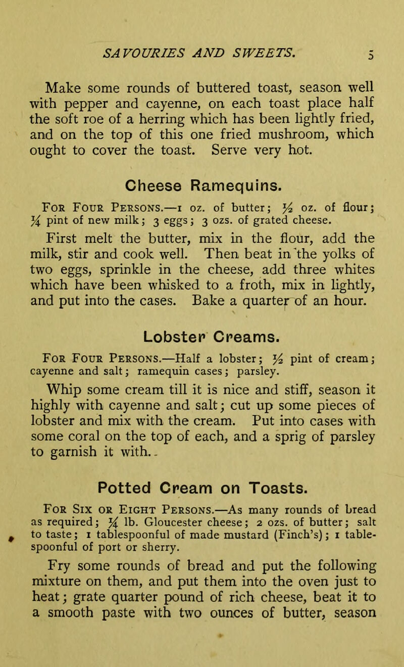 3 Make some rounds of buttered toast, season well with pepper and cayenne, on each toast place half the soft roe of a herring which has been lightly fried, and on the top of this one fried mushroom, which ought to cover the toast. Serve very hot. Cheese Ramequins. For Four Persons.—i oz. of butter; y? oz. of flour; y pint of new milk; 3 eggs; 3 ozs. of grated cheese. First melt the butter, mix in the flour, add the milk, stir and cook well. Then beat in'the yolks of two eggs, sprinkle in the cheese, add three whites which have been whisked to a froth, mix in lightly, and put into the cases. Bake a quartey of an hour. Lobster Creams. For Four Persons.—Half a lobster; y2 pint of cream; cayenne and salt; ramequin cases ; parsley. Whip some cream till it is nice and stiff, season it highly with cayenne and salt; cut up some pieces of lobster and mix with the cream. Put into cases with some coral on the top of each, and a sprig of parsley to garnish it with.. Potted Cream on Toasts. For Six or Eight Persons.—As many rounds of bread as required; % lb. Gloucester cheese; 2 ozs. of butter; salt to taste; 1 tablespoonful of made mustard (Finch’s); 1 table- spoonful of port or sherry. Fry some rounds of bread and put the following mixture on them, and put them into the oven just to heat; grate quarter pound of rich cheese, beat it to a smooth paste with two ounces of butter, season