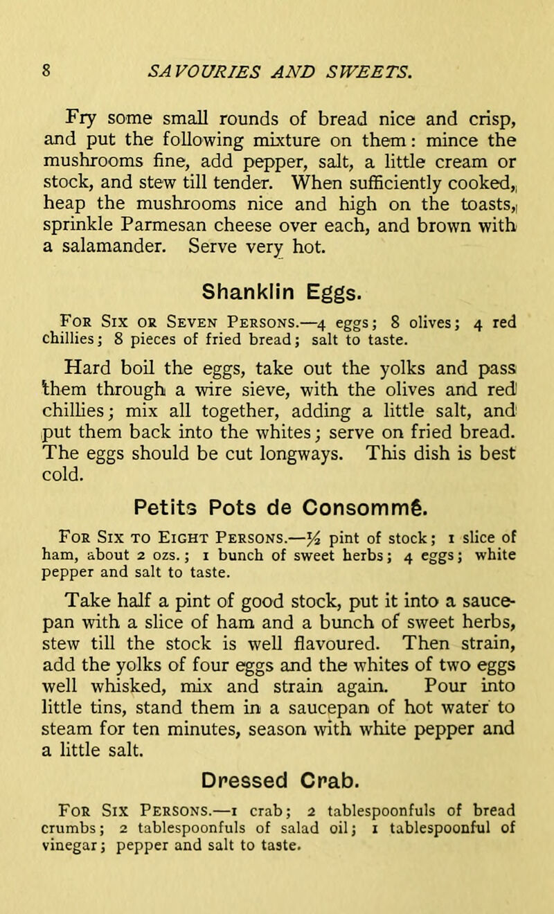 Fry some small rounds of bread nice and crisp, and put the following mixture on them: mince the mushrooms fine, add pepper, salt, a little cream or stock, and stew till tender. When sufficiently cooked, heap the mushrooms nice and high on the toasts,| sprinkle Parmesan cheese over each, and brown with a salamander. Serve very hot. Shanklin Eggs. For Six or Seven Persons.—4 eggs; 8 olives; 4 red chillies; 8 pieces of fried bread; salt to taste. Hard boil the eggs, take out the yolks and pass Ihern through a wire sieve, with the olives and red1 chillies; mix all together, adding a little salt, and put them back into the whites; serve on fried bread. The eggs should be cut longways. This dish is best cold. Petits Pots de Consommg. For Six to Eight Persons.—pint of stock; 1 slice of ham, about 2 ozs.; 1 bunch of sweet herbs; 4 eggs; white pepper and salt to taste. Take half a pint of good stock, put it into a sauce- pan with a slice of ham and a bunch of sweet herbs, stew till the stock is well flavoured. Then strain, add the yolks of four eggs and the whites of two eggs well whisked, mix and strain again. Pour into little tins, stand them in a saucepan of hot water to steam for ten minutes, season with white pepper and a little salt. Dressed Crab. For Six Persons.—1 crab; 2 tablespoonfuls of bread crumbs; 2 tablespoonfuls of salad oil; 1 tablespoonful of vinegar; pepper and salt to taste.