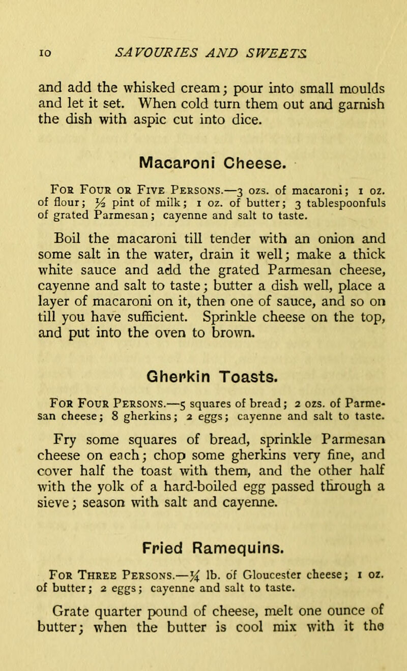 and add the whisked cream; pour into small moulds and let it set. When cold turn them out and garnish the dish with aspic cut into dice. Macaroni Cheese. For Four or Five Persons.—3 ozs. of macaroni; 1 oz. of flour; *4 pint of milk; 1 oz. of butter; 3 tablespoonfuls of grated Parmesan; cayenne and salt to taste. Boil the macaroni till tender with an onion and some salt in the water, drain it well; make a thick white sauce and add the grated Parmesan cheese, cayenne and salt to taste; butter a dish well, place a layer of macaroni on it, then one of sauce, and so on till you have sufficient. Sprinkle cheese on the top, and put into the oven to brown. Gherkin Toasts. For Four Persons.—5 squares of bread; 2 ozs. of Parme- san cheese; 8 gherkins; 2 eggs; cayenne and salt to taste. Fry some squares of bread, sprinkle Parmesan cheese on each; chop some gherkins very fine, and cover half the toast with them, and the other half with the yolk of a hard-boiled egg passed through a sieve; season with salt and cayenne. Fried Ramequins. For Three Persons.—lb. of Gloucester cheese; 1 oz. of butter; 2 eggs; cayenne and salt to taste. Grate quarter pound of cheese, melt one ounce of butter; when the butter is cool mix with it the