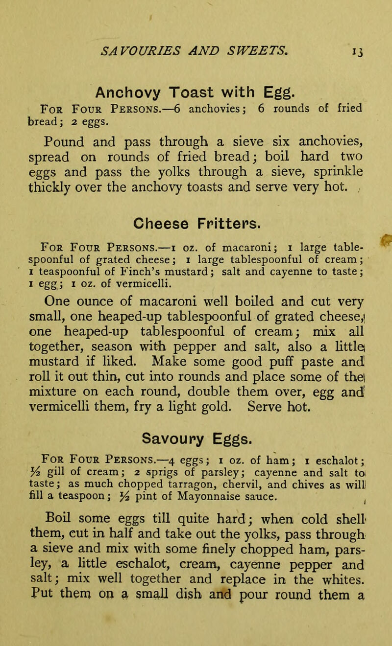 Anchovy Toast with Egg. For Four Persons.—6 anchovies; 6 rounds of fried bread; 2 eggs. Pound and pass through a sieve six anchovies, spread on rounds of fried bread; boil hard two eggs and pass the yolks through a sieve, sprinkle thickly over the anchovy toasts and serve very hot. Cheese Fritters. For Four Persons.—r oz. of macaroni; r large table- spoonful of grated cheese; r large tablespoonful of cream; r teaspoonful of Finch’s mustard; salt and cayenne to taste; 1 egg; 1 oz. of vermicelli. One ounce of macaroni well boiled and cut very small, one heaped-up tablespoonful of grated cheese,' one heaped-up tablespoonful of cream; mix all together, season with pepper and salt, also a little, mustard if liked. Make some good puff paste and roll it out thin, cut into rounds and place some of the! mixture on each round, double them over, egg and' vermicelli them, fry a light gold. Serve hot. Savoury Eggs. For Four Persons.—4 eggs; r oz. of ham; r eschalot; Y-2 gill of cream; 2 sprigs of parsley; cayenne and salt to. taste; as much chopped tarragon, chervil, and chives as will! fill a teaspoon; J4 pint of Mayonnaise sauce. Boil some eggs till quite hard; when cold shell' them, cut in half and take out the yolks, pass through a sieve and mix with some finely chopped ham, pars- ley, a little eschalot, cream, cayenne pepper and salt; mix well together and replace in the whites. Put them on a small dish and pour round them a