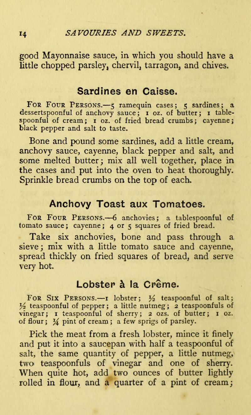 *4 good Mayonnaise sauce, in which you should have a little chopped parsley, chervil, tarragon, and chives. Sardines en Caisse. For Four Persons.—5 ramequin cases; 5 sardines; a dessertspoonful of anchovy sauce; 1 oz. of butter; 1 table- spoonful of cream; 1 oz. of fried bread crumbs; cayenne; black pepper and salt to taste. Bone and pound some sardines, add a little cream, anchovy sauce, cayenne, black pepper and salt, and some melted butter; mix all well together, place in the cases and put into the oven to heat thoroughly. Sprinkle bread crumbs on the top of each. Anchovy Toast aux Tomatoes. For Four Persons.—6 anchovies; a tablespoonful of tomato sauce; cayenne; 4 or 5 squares of fried bread. Take six anchovies, bone and pass through a sieve; mix with a little tomato sauce and cayenne, spread thickly on fried squares of bread, and serve very hot. Lobster k la Creme. For Six Persons.—1 lobster; y2 teaspoonful of salt; y2 teaspoonful of pepper; a little nutmeg; 2 teaspoonfuls of vinegar; 1 teaspoonful of sherry; 2 ozs. of butter; 1 oz. of flour; y pint of cream; a few sprigs of parsley. Pick the meat from a fresh lobster, mince it finely and put it into a saucepan with half a teaspoonful of salt, the same quantity of pepper, a little nutmeg, two teaspoonfuls of vinegar and one of sherry. When quite hot, add two ounces of butter lightly rolled in flour, and a quarter of a pint of cream;