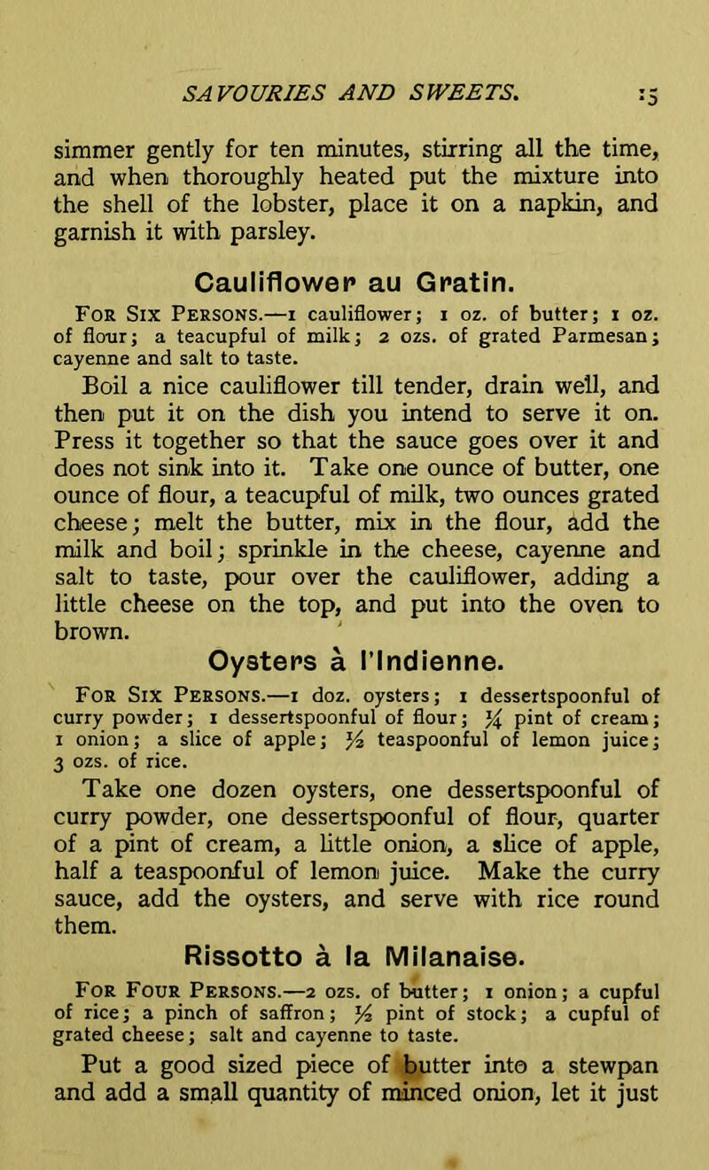 :5 simmer gently for ten minutes, stirring all the time, and when thoroughly heated put the mixture into the shell of the lobster, place it on a napkin, and garnish it with parsley. Cauliflower au Gratin. For Six Persons.—i cauliflower; i oz. of butter; i oz. of flour; a teacupful of milk; 2 ozs. of grated Parmesan; cayenne and salt to taste. Boil a nice cauliflower till tender, drain well, and then put it on the dish you intend to serve it on. Press it together so that the sauce goes over it and does not sink into it. Take one ounce of butter, one ounce of flour, a teacupful of milk, two ounces grated cheese; melt the butter, mix in the flour, add the milk and boil; sprinkle in the cheese, cayenne and salt to taste, pour over the cauliflower, adding a little cheese on the top, and put into the oven to brown. Oysters a I’lndienne. For Six Persons.—r doz. oysters; 1 dessertspoonful of curry powder; 1 dessertspoonful of flour; pint of cream; 1 onion; a slice of apple; J4 teaspoonful of lemon juice; 3 ozs. of rice. Take one dozen oysters, one dessertspoonful of curry powder, one dessertspoonful of flour-, quarter of a pint of cream, a little onion, a slice of apple, half a teaspoonful of lemon juice. Make the curry sauce, add the oysters, and serve with rice round them. Rissotto a la Milanaise. For Four Persons.—2 ozs. of butter; 1 onion; a cupful of rice; a pinch of saffron; *4 pint of stock; a cupful of grated cheese; salt and cayenne to taste. Put a good sized piece of butter into a stewpan and add a small quantity of minced onion, let it just