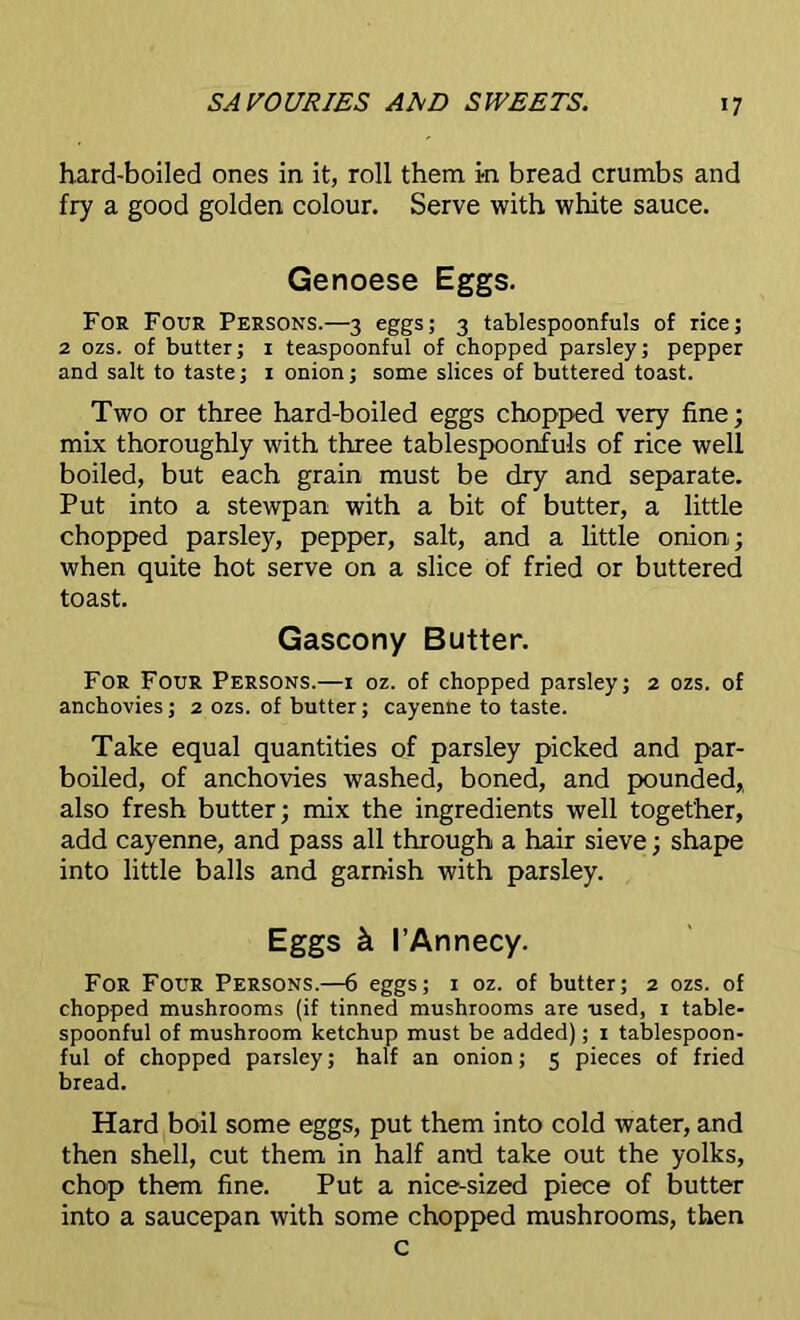 hard-boiled ones in it, roll them in bread crumbs and fry a good golden colour. Serve with white sauce. Genoese Eggs. For Four Persons.—3 eggs; 3 tablespoonfuls of rice; 2 ozs. of butter; 1 teaspoonful of chopped parsley; pepper and salt to taste; 1 onion; some slices of buttered toast. Two or three hard-boiled eggs chopped very fine; mix thoroughly with three tablespoonfuls of rice well boiled, but each grain must be dry and separate. Put into a stewpan with a bit of butter, a little chopped parsley, pepper, salt, and a little onion; when quite hot serve on a slice of fried or buttered toast. Gascony Butter. For Four Persons.—1 oz. of chopped parsley; 2 ozs. of anchovies; 2 ozs. of butter; cayenne to taste. Take equal quantities of parsley picked and par- boiled, of anchovies washed, boned, and pounded, also fresh butter; mix the ingredients well together, add cayenne, and pass all through a hair sieve; shape into little balls and garnish with parsley. Eggs k I’Annecy. For Four Persons.—6 eggs; 1 oz. of butter; 2 ozs. of chopped mushrooms (if tinned mushrooms are used, 1 table- spoonful of mushroom ketchup must be added); 1 tablespoon- ful of chopped paTsley; half an onion; 5 pieces of fried bread. Hard boil some eggs, put them into cold water, and then shell, cut them in half and take out the yolks, chop them fine. Put a nice-sized piece of butter into a saucepan with some chopped mushrooms, then c